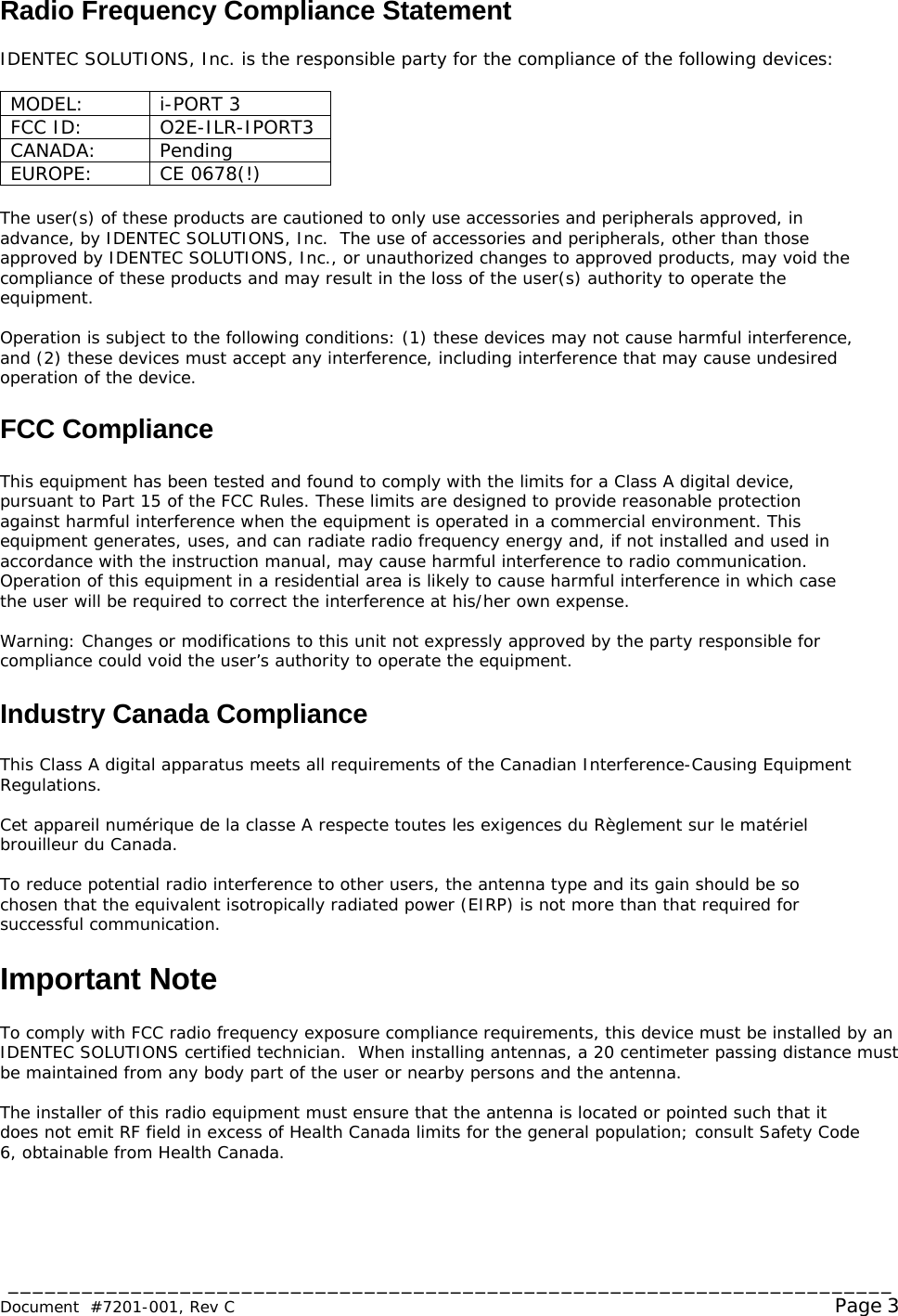 ________________________________________________________________________  Document  #7201-001, Rev C  Page 3 Radio Frequency Compliance Statement  IDENTEC SOLUTIONS, Inc. is the responsible party for the compliance of the following devices:  MODEL: i-PORT 3 FCC ID:  O2E-ILR-IPORT3 CANADA: Pending EUROPE: CE 0678(!)  The user(s) of these products are cautioned to only use accessories and peripherals approved, in advance, by IDENTEC SOLUTIONS, Inc.  The use of accessories and peripherals, other than those approved by IDENTEC SOLUTIONS, Inc., or unauthorized changes to approved products, may void the compliance of these products and may result in the loss of the user(s) authority to operate the equipment.  Operation is subject to the following conditions: (1) these devices may not cause harmful interference, and (2) these devices must accept any interference, including interference that may cause undesired operation of the device.  FCC Compliance  This equipment has been tested and found to comply with the limits for a Class A digital device, pursuant to Part 15 of the FCC Rules. These limits are designed to provide reasonable protection against harmful interference when the equipment is operated in a commercial environment. This equipment generates, uses, and can radiate radio frequency energy and, if not installed and used in accordance with the instruction manual, may cause harmful interference to radio communication. Operation of this equipment in a residential area is likely to cause harmful interference in which case the user will be required to correct the interference at his/her own expense.  Warning: Changes or modifications to this unit not expressly approved by the party responsible for compliance could void the user’s authority to operate the equipment.  Industry Canada Compliance  This Class A digital apparatus meets all requirements of the Canadian Interference-Causing Equipment Regulations.  Cet appareil numérique de la classe A respecte toutes les exigences du Règlement sur le matériel brouilleur du Canada.  To reduce potential radio interference to other users, the antenna type and its gain should be so chosen that the equivalent isotropically radiated power (EIRP) is not more than that required for successful communication.  Important Note  To comply with FCC radio frequency exposure compliance requirements, this device must be installed by an IDENTEC SOLUTIONS certified technician.  When installing antennas, a 20 centimeter passing distance must be maintained from any body part of the user or nearby persons and the antenna.   The installer of this radio equipment must ensure that the antenna is located or pointed such that it does not emit RF field in excess of Health Canada limits for the general population; consult Safety Code 6, obtainable from Health Canada. 