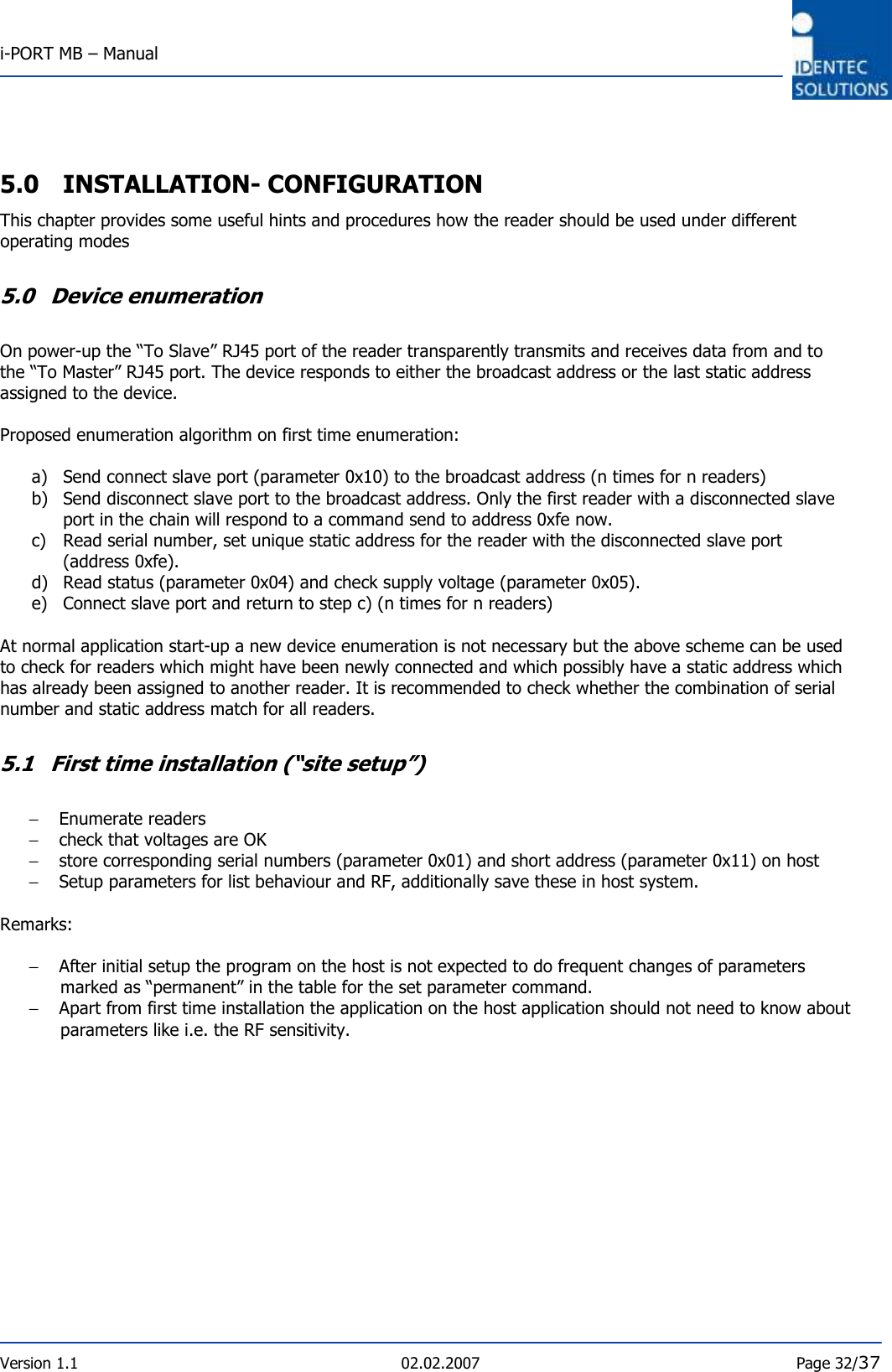  i-PORT MB – Manual       Version 1.1  02.02.2007  Page 32/37  5.0 INSTALLATION- CONFIGURATION This chapter provides some useful hints and procedures how the reader should be used under different operating modes   5.0 Device enumeration  On power-up the “To Slave” RJ45 port of the reader transparently transmits and receives data from and to the “To Master” RJ45 port. The device responds to either the broadcast address or the last static address assigned to the device.  Proposed enumeration algorithm on first time enumeration:  a) Send connect slave port (parameter 0x10) to the broadcast address (n times for n readers) b) Send disconnect slave port to the broadcast address. Only the first reader with a disconnected slave port in the chain will respond to a command send to address 0xfe now.  c) Read serial number, set unique static address for the reader with the disconnected slave port (address 0xfe). d) Read status (parameter 0x04) and check supply voltage (parameter 0x05).  e) Connect slave port and return to step c) (n times for n readers)  At normal application start-up a new device enumeration is not necessary but the above scheme can be used to check for readers which might have been newly connected and which possibly have a static address which has already been assigned to another reader. It is recommended to check whether the combination of serial number and static address match for all readers.  5.1 First time installation (“site setup”)  − Enumerate readers  − check that voltages are OK − store corresponding serial numbers (parameter 0x01) and short address (parameter 0x11) on host − Setup parameters for list behaviour and RF, additionally save these in host system.   Remarks:  − After initial setup the program on the host is not expected to do frequent changes of parameters marked as “permanent” in the table for the set parameter command.  − Apart from first time installation the application on the host application should not need to know about parameters like i.e. the RF sensitivity. 