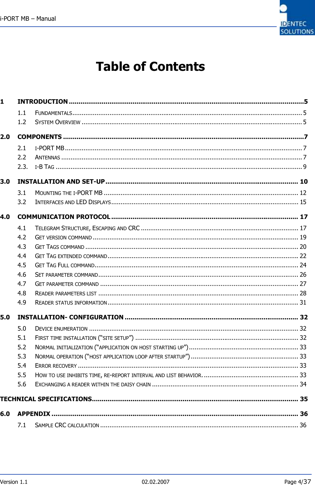  i-PORT MB – Manual       Version 1.1  02.02.2007  Page 4/37  Table of Contents   1 INTRODUCTION ..........................................................................................................................5 1.1 FUNDAMENTALS............................................................................................................................ 5 1.2 SYSTEM OVERVIEW....................................................................................................................... 5 2.0 COMPONENTS .............................................................................................................................7 2.1 I-PORT MB ................................................................................................................................ 7 2.2 ANTENNAS.................................................................................................................................. 7 2.3.  I-B TAG..................................................................................................................................... 9 3.0 INSTALLATION AND SET-UP.................................................................................................... 10 3.1 MOUNTING THE I-PORT MB ......................................................................................................... 12 3.2 INTERFACES AND LED DISPLAYS..................................................................................................... 15 4.0 COMMUNICATION PROTOCOL ................................................................................................. 17 4.1 TELEGRAM STRUCTURE, ESCAPING AND CRC ..................................................................................... 17 4.2 GET VERSION COMMAND............................................................................................................... 19 4.3 GET TAGS COMMAND................................................................................................................... 20 4.4 GET TAG EXTENDED COMMAND....................................................................................................... 22 4.5 GET TAG FULL COMMAND.............................................................................................................. 24 4.6 SET PARAMETER COMMAND............................................................................................................ 26 4.7 GET PARAMETER COMMAND........................................................................................................... 27 4.8 READER PARAMETERS LIST............................................................................................................ 28 4.9 READER STATUS INFORMATION....................................................................................................... 31 5.0 INSTALLATION- CONFIGURATION .......................................................................................... 32 5.0 DEVICE ENUMERATION................................................................................................................. 32 5.1 FIRST TIME INSTALLATION (“SITE SETUP”) ........................................................................................ 32 5.2 NORMAL INITIALIZATION (“APPLICATION ON HOST STARTING UP”)........................................................... 33 5.3 NORMAL OPERATION (“HOST APPLICATION LOOP AFTER STARTUP”) .......................................................... 33 5.4 ERROR RECOVERY....................................................................................................................... 33 5.5 HOW TO USE INHIBITS TIME, RE-REPORT INTERVAL AND LIST BEHAVIOR.................................................... 33 5.6 EXCHANGING A READER WITHIN THE DAISY CHAIN............................................................................... 34 TECHNICAL SPECIFICATIONS........................................................................................................... 35 6.0 APPENDIX ................................................................................................................................ 36 7.1 SAMPLE CRC CALCULATION........................................................................................................... 36 