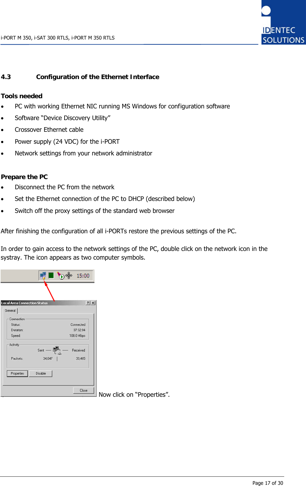    i-PORT M 350, i-SAT 300 RTLS, i-PORT M 350 RTLS      Page 17 of 30 4.3 Configuration of the Ethernet Interface Tools needed • PC with working Ethernet NIC running MS Windows for configuration software • Software “Device Discovery Utility” • Crossover Ethernet cable • Power supply (24 VDC) for the i-PORT • Network settings from your network administrator  Prepare the PC • Disconnect the PC from the network • Set the Ethernet connection of the PC to DHCP (described below) • Switch off the proxy settings of the standard web browser  After finishing the configuration of all i-PORTs restore the previous settings of the PC.  In order to gain access to the network settings of the PC, double click on the network icon in the systray. The icon appears as two computer symbols.      Now click on “Properties”.  