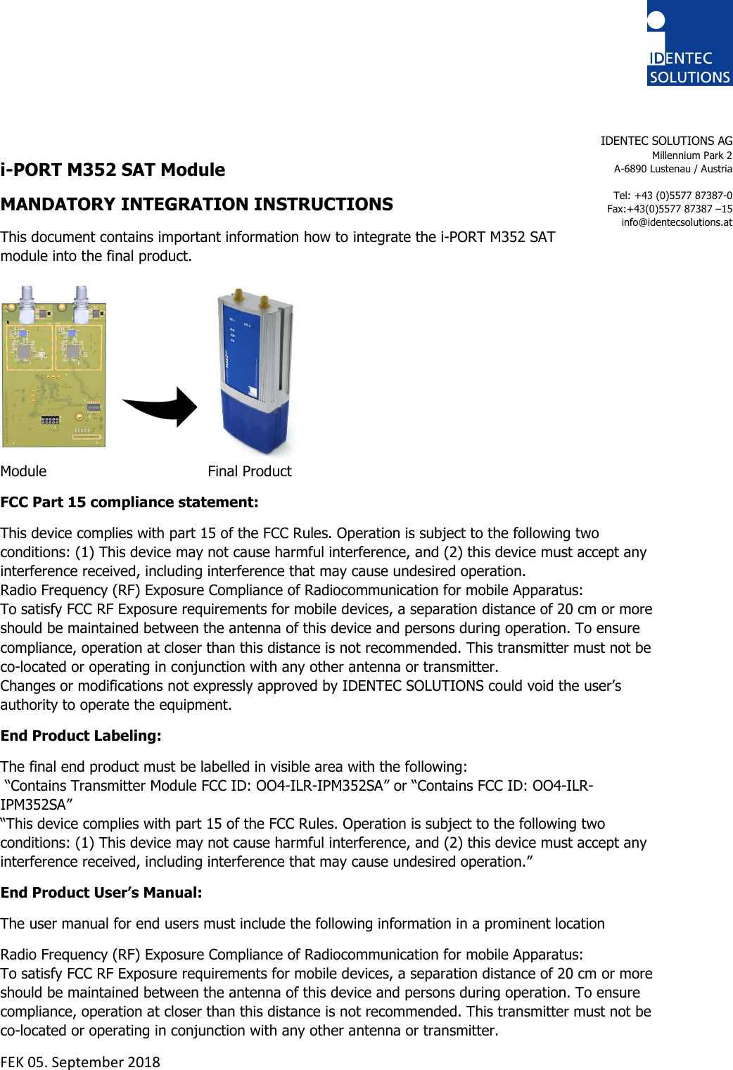    i-PORT M352 SAT Module MANDATORY INTEGRATION INSTRUCTIONS This document contains important information how to integrate the i-PORT M352 SAT  module into the final product.      Module       Final Product FCC Part 15 compliance statement: This device complies with part 15 of the FCC Rules. Operation is subject to the following two conditions: (1) This device may not cause harmful interference, and (2) this device must accept any interference received, including interference that may cause undesired operation. Radio Frequency (RF) Exposure Compliance of Radiocommunication for mobile Apparatus:  To satisfy FCC RF Exposure requirements for mobile devices, a separation distance of 20 cm or more should be maintained between the antenna of this device and persons during operation. To ensure compliance, operation at closer than this distance is not recommended. This transmitter must not be co-located or operating in conjunction with any other antenna or transmitter. Changes or modifications not expressly approved by IDENTEC SOLUTIONS could void the user’s authority to operate the equipment. End Product Labeling:  The final end product must be labelled in visible area with the following:  “Contains Transmitter Module FCC ID: OO4-ILR-IPM352SA” or “Contains FCC ID: OO4-ILR-IPM352SA” “This device complies with part 15 of the FCC Rules. Operation is subject to the following two conditions: (1) This device may not cause harmful interference, and (2) this device must accept any interference received, including interference that may cause undesired operation.” End Product User’s Manual: The user manual for end users must include the following information in a prominent location  Radio Frequency (RF) Exposure Compliance of Radiocommunication for mobile Apparatus:  To satisfy FCC RF Exposure requirements for mobile devices, a separation distance of 20 cm or more should be maintained between the antenna of this device and persons during operation. To ensure compliance, operation at closer than this distance is not recommended. This transmitter must not be co-located or operating in conjunction with any other antenna or transmitter. FEK 05. September 2018    IDENTEC SOLUTIONS AG Millennium Park 2 A-6890 Lustenau / Austria  Tel: +43 (0)5577 87387-0 Fax:+43(0)5577 87387 –15 info@identecsolutions.at  