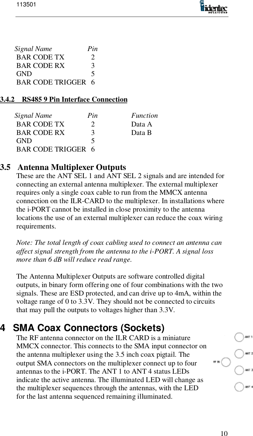 11350110Signal Name PinBAR CODE TX   2BAR CODE RX   3GND   5BAR CODE TRIGGER   63.4.2 RS485 9 Pin Interface ConnectionSignal Name Pin FunctionBAR CODE TX   2 Data ABAR CODE RX   3 Data BGND   5BAR CODE TRIGGER   63.5 Antenna Multiplexer OutputsThese are the ANT SEL 1 and ANT SEL 2 signals and are intended forconnecting an external antenna multiplexer. The external multiplexerrequires only a single coax cable to run from the MMCX antennaconnection on the ILR-CARD to the multiplexer. In installations wherethe i-PORT cannot be installed in close proximity to the antennalocations the use of an external multiplexer can reduce the coax wiringrequirements.Note: The total length of coax cabling used to connect an antenna canaffect signal strength from the antenna to the i-PORT. A signal lossmore than 6 dB will reduce read range.The Antenna Multiplexer Outputs are software controlled digitaloutputs, in binary form offering one of four combinations with the twosignals. These are ESD protected, and can drive up to 4mA, within thevoltage range of 0 to 3.3V. They should not be connected to circuitsthat may pull the outputs to voltages higher than 3.3V.4  SMA Coax Connectors (Sockets)The RF antenna connector on the ILR CARD is a miniatureMMCX connector. This connects to the SMA input connector onthe antenna multiplexer using the 3.5 inch coax pigtail. Theoutput SMA connectors on the multiplexer connect up to fourantennas to the i-PORT. The ANT 1 to ANT 4 status LEDsindicate the active antenna. The illuminated LED will change asthe multiplexer sequences through the antennas, with the LEDfor the last antenna sequenced remaining illuminated.
