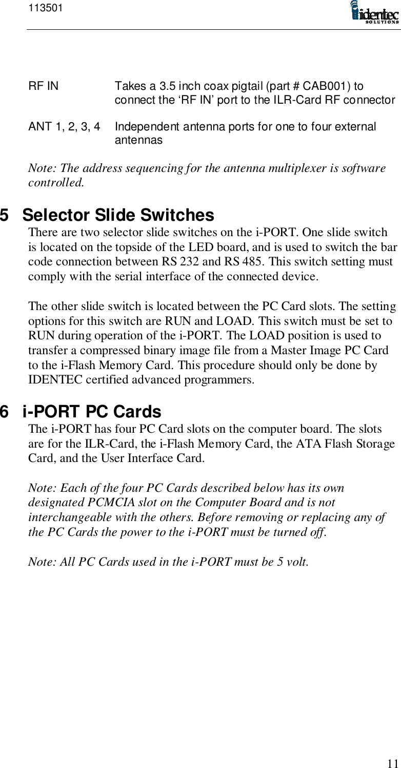 11350111RF IN Takes a 3.5 inch coax pigtail (part # CAB001) toconnect the ‘RF IN’ port to the ILR-Card RF connectorANT 1, 2, 3, 4 Independent antenna ports for one to four externalantennasNote: The address sequencing for the antenna multiplexer is softwarecontrolled.5  Selector Slide SwitchesThere are two selector slide switches on the i-PORT. One slide switchis located on the topside of the LED board, and is used to switch the barcode connection between RS 232 and RS 485. This switch setting mustcomply with the serial interface of the connected device.The other slide switch is located between the PC Card slots. The settingoptions for this switch are RUN and LOAD. This switch must be set toRUN during operation of the i-PORT. The LOAD position is used totransfer a compressed binary image file from a Master Image PC Cardto the i-Flash Memory Card. This procedure should only be done byIDENTEC certified advanced programmers.6 i-PORT PC CardsThe i-PORT has four PC Card slots on the computer board. The slotsare for the ILR-Card, the i-Flash Memory Card, the ATA Flash StorageCard, and the User Interface Card.Note: Each of the four PC Cards described below has its owndesignated PCMCIA slot on the Computer Board and is notinterchangeable with the others. Before removing or replacing any ofthe PC Cards the power to the i-PORT must be turned off.Note: All PC Cards used in the i-PORT must be 5 volt.