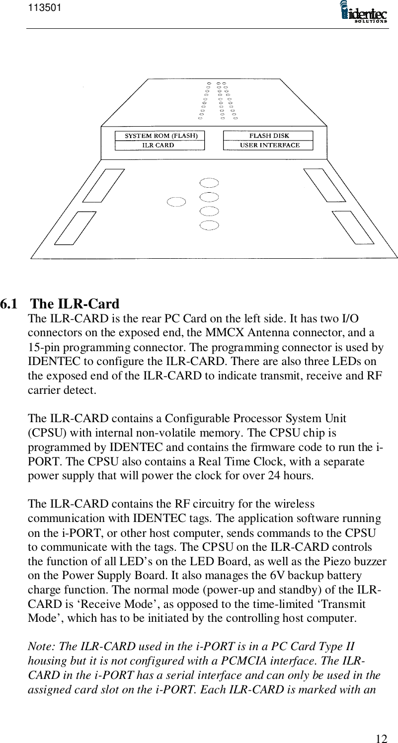 113501126.1 The ILR-CardThe ILR-CARD is the rear PC Card on the left side. It has two I/Oconnectors on the exposed end, the MMCX Antenna connector, and a15-pin programming connector. The programming connector is used byIDENTEC to configure the ILR-CARD. There are also three LEDs onthe exposed end of the ILR-CARD to indicate transmit, receive and RFcarrier detect.The ILR-CARD contains a Configurable Processor System Unit(CPSU) with internal non-volatile memory. The CPSU chip isprogrammed by IDENTEC and contains the firmware code to run the i-PORT. The CPSU also contains a Real Time Clock, with a separatepower supply that will power the clock for over 24 hours.The ILR-CARD contains the RF circuitry for the wirelesscommunication with IDENTEC tags. The application software runningon the i-PORT, or other host computer, sends commands to the CPSUto communicate with the tags. The CPSU on the ILR-CARD controlsthe function of all LED’s on the LED Board, as well as the Piezo buzzeron the Power Supply Board. It also manages the 6V backup batterycharge function. The normal mode (power-up and standby) of the ILR-CARD is ‘Receive Mode’, as opposed to the time-limited ‘TransmitMode’, which has to be initiated by the controlling host computer.Note: The ILR-CARD used in the i-PORT is in a PC Card Type IIhousing but it is not configured with a PCMCIA interface. The ILR-CARD in the i-PORT has a serial interface and can only be used in theassigned card slot on the i-PORT. Each ILR-CARD is marked with an