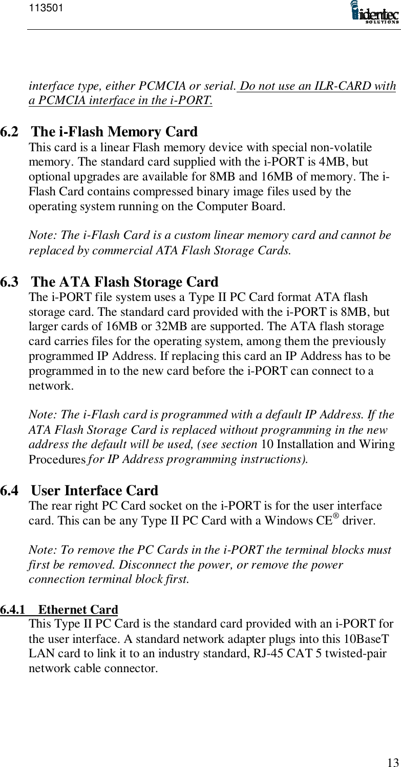 11350113interface type, either PCMCIA or serial. Do not use an ILR-CARD witha PCMCIA interface in the i-PORT.6.2 The i-Flash Memory CardThis card is a linear Flash memory device with special non-volatilememory. The standard card supplied with the i-PORT is 4MB, butoptional upgrades are available for 8MB and 16MB of memory. The i-Flash Card contains compressed binary image files used by theoperating system running on the Computer Board.Note: The i-Flash Card is a custom linear memory card and cannot bereplaced by commercial ATA Flash Storage Cards.6.3 The ATA Flash Storage CardThe i-PORT file system uses a Type II PC Card format ATA flashstorage card. The standard card provided with the i-PORT is 8MB, butlarger cards of 16MB or 32MB are supported. The ATA flash storagecard carries files for the operating system, among them the previouslyprogrammed IP Address. If replacing this card an IP Address has to beprogrammed in to the new card before the i-PORT can connect to anetwork.Note: The i-Flash card is programmed with a default IP Address. If theATA Flash Storage Card is replaced without programming in the newaddress the default will be used, (see section 10 Installation and WiringProcedures for IP Address programming instructions).6.4 User Interface CardThe rear right PC Card socket on the i-PORT is for the user interfacecard. This can be any Type II PC Card with a Windows CE® driver.Note: To remove the PC Cards in the i-PORT the terminal blocks mustfirst be removed. Disconnect the power, or remove the powerconnection terminal block first.6.4.1 Ethernet CardThis Type II PC Card is the standard card provided with an i-PORT forthe user interface. A standard network adapter plugs into this 10BaseTLAN card to link it to an industry standard, RJ-45 CAT 5 twisted-pairnetwork cable connector.