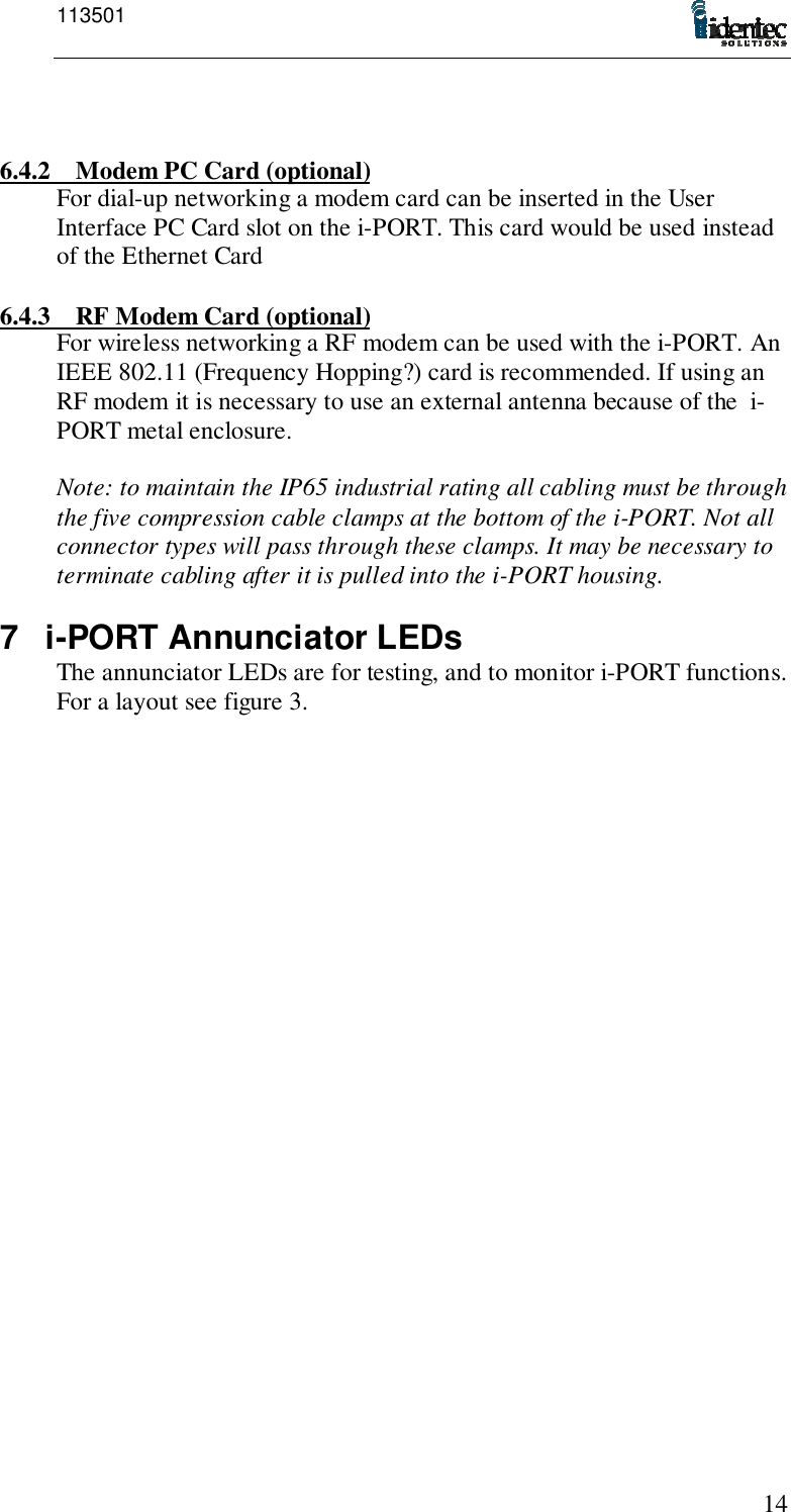 113501146.4.2 Modem PC Card (optional)For dial-up networking a modem card can be inserted in the UserInterface PC Card slot on the i-PORT. This card would be used insteadof the Ethernet Card6.4.3 RF Modem Card (optional)For wireless networking a RF modem can be used with the i-PORT. AnIEEE 802.11 (Frequency Hopping?) card is recommended. If using anRF modem it is necessary to use an external antenna because of the  i-PORT metal enclosure.Note: to maintain the IP65 industrial rating all cabling must be throughthe five compression cable clamps at the bottom of the i-PORT. Not allconnector types will pass through these clamps. It may be necessary toterminate cabling after it is pulled into the i-PORT housing.7 i-PORT Annunciator LEDsThe annunciator LEDs are for testing, and to monitor i-PORT functions.For a layout see figure 3.