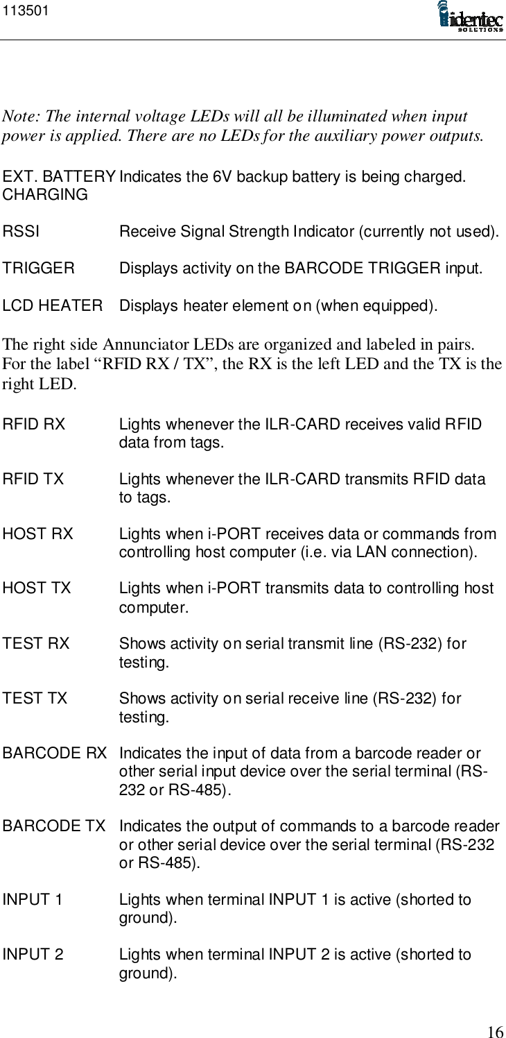 11350116Note: The internal voltage LEDs will all be illuminated when inputpower is applied. There are no LEDs for the auxiliary power outputs.EXT. BATTERY Indicates the 6V backup battery is being charged.CHARGINGRSSI Receive Signal Strength Indicator (currently not used).TRIGGER Displays activity on the BARCODE TRIGGER input.LCD HEATER Displays heater element on (when equipped).The right side Annunciator LEDs are organized and labeled in pairs.For the label “RFID RX / TX”, the RX is the left LED and the TX is theright LED.RFID RX Lights whenever the ILR-CARD receives valid RFIDdata from tags.RFID TX Lights whenever the ILR-CARD transmits RFID datato tags.HOST RX Lights when i-PORT receives data or commands fromcontrolling host computer (i.e. via LAN connection).HOST TX Lights when i-PORT transmits data to controlling hostcomputer.TEST RX Shows activity on serial transmit line (RS-232) fortesting.TEST TX Shows activity on serial receive line (RS-232) fortesting.BARCODE RX Indicates the input of data from a barcode reader orother serial input device over the serial terminal (RS-232 or RS-485).BARCODE TX Indicates the output of commands to a barcode readeror other serial device over the serial terminal (RS-232or RS-485).INPUT 1 Lights when terminal INPUT 1 is active (shorted toground).INPUT 2 Lights when terminal INPUT 2 is active (shorted toground).