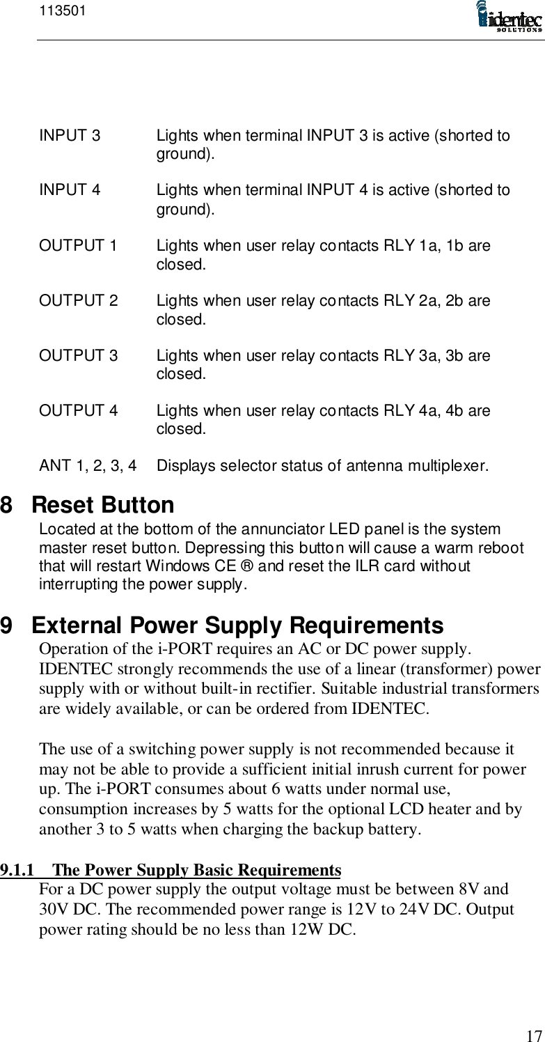 11350117INPUT 3 Lights when terminal INPUT 3 is active (shorted toground).INPUT 4 Lights when terminal INPUT 4 is active (shorted toground).OUTPUT 1 Lights when user relay contacts RLY 1a, 1b areclosed.OUTPUT 2 Lights when user relay contacts RLY 2a, 2b areclosed.OUTPUT 3 Lights when user relay contacts RLY 3a, 3b areclosed.OUTPUT 4 Lights when user relay contacts RLY 4a, 4b areclosed.ANT 1, 2, 3, 4 Displays selector status of antenna multiplexer.8 Reset ButtonLocated at the bottom of the annunciator LED panel is the systemmaster reset button. Depressing this button will cause a warm rebootthat will restart Windows CE ® and reset the ILR card withoutinterrupting the power supply.9  External Power Supply RequirementsOperation of the i-PORT requires an AC or DC power supply.IDENTEC strongly recommends the use of a linear (transformer) powersupply with or without built-in rectifier. Suitable industrial transformersare widely available, or can be ordered from IDENTEC.The use of a switching power supply is not recommended because itmay not be able to provide a sufficient initial inrush current for powerup. The i-PORT consumes about 6 watts under normal use,consumption increases by 5 watts for the optional LCD heater and byanother 3 to 5 watts when charging the backup battery.9.1.1 The Power Supply Basic RequirementsFor a DC power supply the output voltage must be between 8V and30V DC. The recommended power range is 12V to 24V DC. Outputpower rating should be no less than 12W DC.