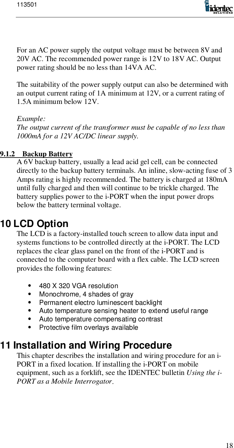 11350118For an AC power supply the output voltage must be between 8V and20V AC. The recommended power range is 12V to 18V AC. Outputpower rating should be no less than 14VA AC.The suitability of the power supply output can also be determined withan output current rating of 1A minimum at 12V, or a current rating of1.5A minimum below 12V.Example:The output current of the transformer must be capable of no less than1000mA for a 12V AC/DC linear supply.9.1.2 Backup BatteryA 6V backup battery, usually a lead acid gel cell, can be connecteddirectly to the backup battery terminals. An inline, slow-acting fuse of 3Amps rating is highly recommended. The battery is charged at 180mAuntil fully charged and then will continue to be trickle charged. Thebattery supplies power to the i-PORT when the input power dropsbelow the battery terminal voltage.10 LCD OptionThe LCD is a factory-installed touch screen to allow data input andsystems functions to be controlled directly at the i-PORT. The LCDreplaces the clear glass panel on the front of the i-PORT and isconnected to the computer board with a flex cable. The LCD screenprovides the following features:•  480 X 320 VGA resolution•  Monochrome, 4 shades of gray•  Permanent electro luminescent backlight•  Auto temperature sensing heater to extend useful range•  Auto temperature compensating contrast•  Protective film overlays available11 Installation and Wiring ProcedureThis chapter describes the installation and wiring procedure for an i-PORT in a fixed location. If installing the i-PORT on mobileequipment, such as a forklift, see the IDENTEC bulletin Using the i-PORT as a Mobile Interrogator.