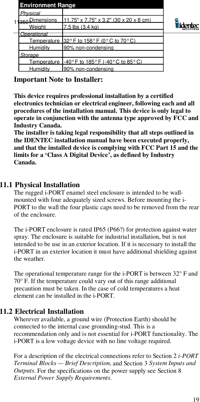 11350119Important Note to Installer:This device requires professional installation by a certifiedelectronics technician or electrical engineer, following each and allprocedures of the installation manual. This device is only legal tooperate in conjunction with the antenna type approved by FCC andIndustry Canada.The installer is taking legal responsibility that all steps outlined inthe IDENTEC installation manual have been executed properly,and that the installed device is complying with FCC Part 15 and thelimits for a ‘Class A Digital Device’, as defined by IndustryCanada.11.1 Physical InstallationThe rugged i-PORT enamel steel enclosure is intended to be wall-mounted with four adequately sized screws. Before mounting the i-PORT to the wall the four plastic caps need to be removed from the rearof the enclosure.The i-PORT enclosure is rated IP65 (P66?) for protection against waterspray. The enclosure is suitable for industrial installation, but is notintended to be use in an exterior location. If it is necessary to install thei-PORT in an exterior location it must have additional shielding againstthe weather.The operational temperature range for the i-PORT is between 32° F and70° F. If the temperature could vary out of this range additionalprecaution must be taken. In the case of cold temperatures a heatelement can be installed in the i-PORT.11.2 Electrical InstallationWherever available, a ground wire (Protection Earth) should beconnected to the internal case grounding-stud. This is arecommendation only and is not essential for i-PORT functionality. Thei-PORT is a low voltage device with no line voltage required.For a description of the electrical connections refer to Section 2 i-PORTTerminal Blocks — Brief Description, and Section 3 System Inputs andOutputs. For the specifications on the power supply see Section 8External Power Supply Requirements.Environment RangePhysicalDimensions 11.75&quot; x 7.75&quot; x 3.2&quot; (30 x 20 x 8 cm)Weight 7.5 lbs (3.4 kg)OperationalTemperature 32° F to 158° F (0° C to 70° C)Humidity 90% non-condensingStorageTemperature -40° F to 185° F (-40° C to 85° C)Humidity90% non-condensing