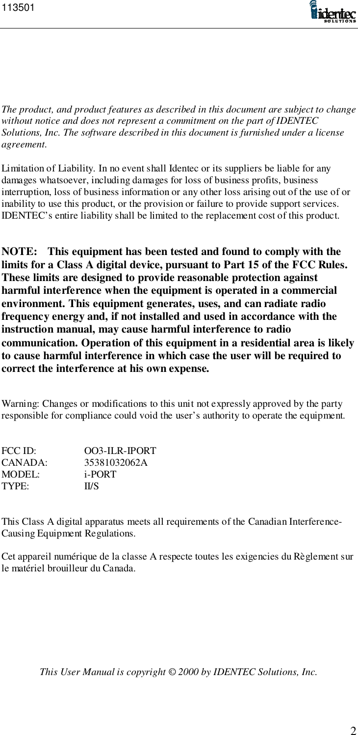 1135012The product, and product features as described in this document are subject to changewithout notice and does not represent a commitment on the part of IDENTECSolutions, Inc. The software described in this document is furnished under a licenseagreement.Limitation of Liability. In no event shall Identec or its suppliers be liable for anydamages whatsoever, including damages for loss of business profits, businessinterruption, loss of business information or any other loss arising out of the use of orinability to use this product, or the provision or failure to provide support services.IDENTEC’s entire liability shall be limited to the replacement cost of this product.NOTE: This equipment has been tested and found to comply with thelimits for a Class A digital device, pursuant to Part 15 of the FCC Rules.These limits are designed to provide reasonable protection againstharmful interference when the equipment is operated in a commercialenvironment. This equipment generates, uses, and can radiate radiofrequency energy and, if not installed and used in accordance with theinstruction manual, may cause harmful interference to radiocommunication. Operation of this equipment in a residential area is likelyto cause harmful interference in which case the user will be required tocorrect the interference at his own expense.Warning: Changes or modifications to this unit not expressly approved by the partyresponsible for compliance could void the user’s authority to operate the equipment.FCC ID: OO3-ILR-IPORTCANADA: 35381032062AMODEL: i-PORTTYPE: II/SThis Class A digital apparatus meets all requirements of the Canadian Interference-Causing Equipment Regulations.Cet appareil numérique de la classe A respecte toutes les exigencies du Règlement surle matériel brouilleur du Canada.This User Manual is copyright © 2000 by IDENTEC Solutions, Inc.