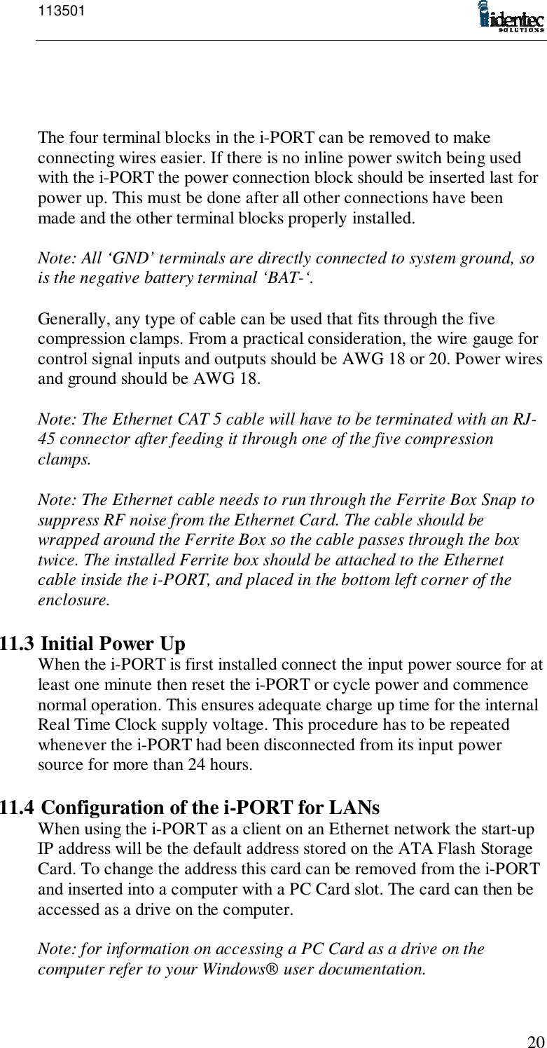 11350120The four terminal blocks in the i-PORT can be removed to makeconnecting wires easier. If there is no inline power switch being usedwith the i-PORT the power connection block should be inserted last forpower up. This must be done after all other connections have beenmade and the other terminal blocks properly installed.Note: All ‘GND’ terminals are directly connected to system ground, sois the negative battery terminal ‘BAT-‘.Generally, any type of cable can be used that fits through the fivecompression clamps. From a practical consideration, the wire gauge forcontrol signal inputs and outputs should be AWG 18 or 20. Power wiresand ground should be AWG 18.Note: The Ethernet CAT 5 cable will have to be terminated with an RJ-45 connector after feeding it through one of the five compressionclamps.Note: The Ethernet cable needs to run through the Ferrite Box Snap tosuppress RF noise from the Ethernet Card. The cable should bewrapped around the Ferrite Box so the cable passes through the boxtwice. The installed Ferrite box should be attached to the Ethernetcable inside the i-PORT, and placed in the bottom left corner of theenclosure.11.3 Initial Power UpWhen the i-PORT is first installed connect the input power source for atleast one minute then reset the i-PORT or cycle power and commencenormal operation. This ensures adequate charge up time for the internalReal Time Clock supply voltage. This procedure has to be repeatedwhenever the i-PORT had been disconnected from its input powersource for more than 24 hours.11.4 Configuration of the i-PORT for LANsWhen using the i-PORT as a client on an Ethernet network the start-upIP address will be the default address stored on the ATA Flash StorageCard. To change the address this card can be removed from the i-PORTand inserted into a computer with a PC Card slot. The card can then beaccessed as a drive on the computer.Note: for information on accessing a PC Card as a drive on thecomputer refer to your Windows® user documentation.