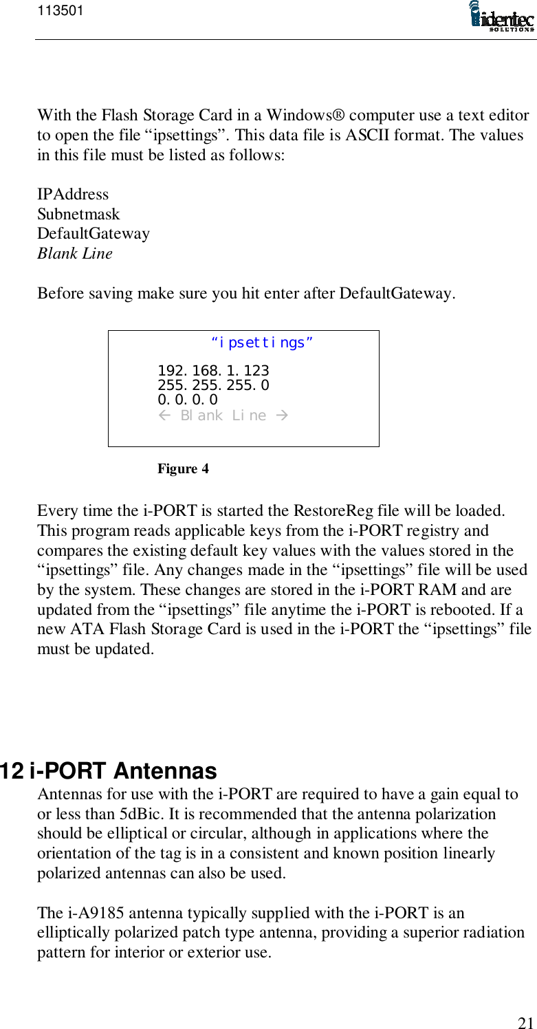 11350121With the Flash Storage Card in a Windows® computer use a text editorto open the file “ipsettings”. This data file is ASCII format. The valuesin this file must be listed as follows:IPAddressSubnetmaskDefaultGatewayBlank LineBefore saving make sure you hit enter after DefaultGateway.Every time the i-PORT is started the RestoreReg file will be loaded.This program reads applicable keys from the i-PORT registry andcompares the existing default key values with the values stored in the“ipsettings” file. Any changes made in the “ipsettings” file will be usedby the system. These changes are stored in the i-PORT RAM and areupdated from the “ipsettings” file anytime the i-PORT is rebooted. If anew ATA Flash Storage Card is used in the i-PORT the “ipsettings” filemust be updated.12 i-PORT AntennasAntennas for use with the i-PORT are required to have a gain equal toor less than 5dBic. It is recommended that the antenna polarizationshould be elliptical or circular, although in applications where theorientation of the tag is in a consistent and known position linearlypolarized antennas can also be used.The i-A9185 antenna typically supplied with the i-PORT is anelliptically polarized patch type antenna, providing a superior radiationpattern for interior or exterior use.“ipsettings”192.168.1.123255.255.255.00.0.0.0! Blank Line &quot;Figure 4