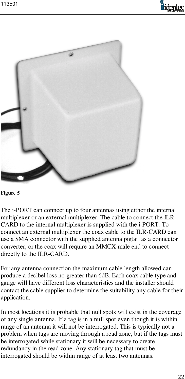 11350122Figure 5The i-PORT can connect up to four antennas using either the internalmultiplexer or an external multiplexer. The cable to connect the ILR-CARD to the internal multiplexer is supplied with the i-PORT. Toconnect an external multiplexer the coax cable to the ILR-CARD canuse a SMA connector with the supplied antenna pigtail as a connectorconverter, or the coax will require an MMCX male end to connectdirectly to the ILR-CARD.For any antenna connection the maximum cable length allowed canproduce a decibel loss no greater than 6dB. Each coax cable type andgauge will have different loss characteristics and the installer shouldcontact the cable supplier to determine the suitability any cable for theirapplication.In most locations it is probable that null spots will exist in the coverageof any single antenna. If a tag is in a null spot even though it is withinrange of an antenna it will not be interrogated. This is typically not aproblem when tags are moving through a read zone, but if the tags mustbe interrogated while stationary it will be necessary to createredundancy in the read zone. Any stationary tag that must beinterrogated should be within range of at least two antennas.