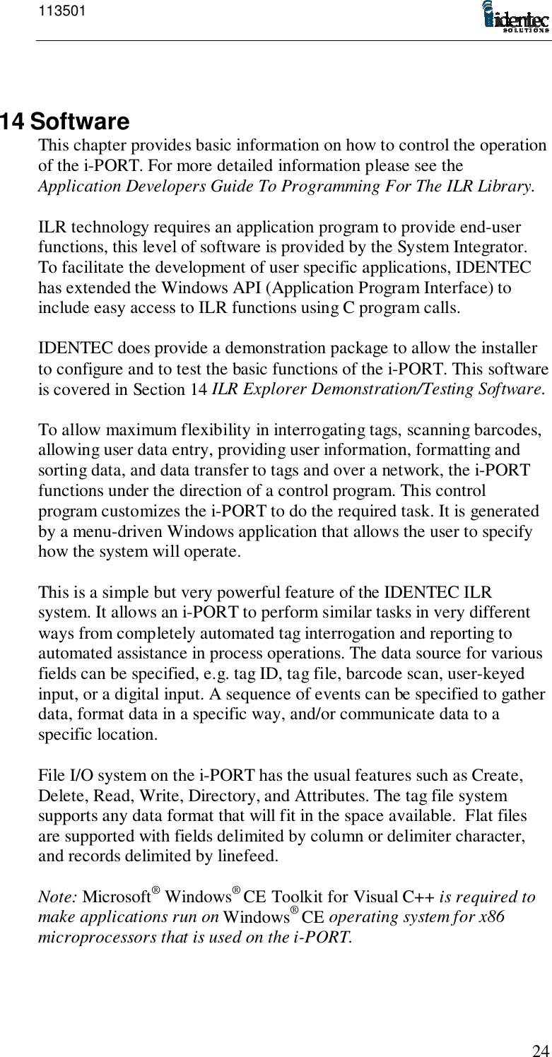 1135012414 SoftwareThis chapter provides basic information on how to control the operationof the i-PORT. For more detailed information please see theApplication Developers Guide To Programming For The ILR Library.ILR technology requires an application program to provide end-userfunctions, this level of software is provided by the System Integrator.To facilitate the development of user specific applications, IDENTEChas extended the Windows API (Application Program Interface) toinclude easy access to ILR functions using C program calls.IDENTEC does provide a demonstration package to allow the installerto configure and to test the basic functions of the i-PORT. This softwareis covered in Section 14 ILR Explorer Demonstration/Testing Software.To allow maximum flexibility in interrogating tags, scanning barcodes,allowing user data entry, providing user information, formatting andsorting data, and data transfer to tags and over a network, the i-PORTfunctions under the direction of a control program. This controlprogram customizes the i-PORT to do the required task. It is generatedby a menu-driven Windows application that allows the user to specifyhow the system will operate.This is a simple but very powerful feature of the IDENTEC ILRsystem. It allows an i-PORT to perform similar tasks in very differentways from completely automated tag interrogation and reporting toautomated assistance in process operations. The data source for variousfields can be specified, e.g. tag ID, tag file, barcode scan, user-keyedinput, or a digital input. A sequence of events can be specified to gatherdata, format data in a specific way, and/or communicate data to aspecific location.File I/O system on the i-PORT has the usual features such as Create,Delete, Read, Write, Directory, and Attributes. The tag file systemsupports any data format that will fit in the space available.  Flat filesare supported with fields delimited by column or delimiter character,and records delimited by linefeed.Note: Microsoft® Windows® CE Toolkit for Visual C++ is required tomake applications run on Windows® CE operating system for x86microprocessors that is used on the i-PORT.