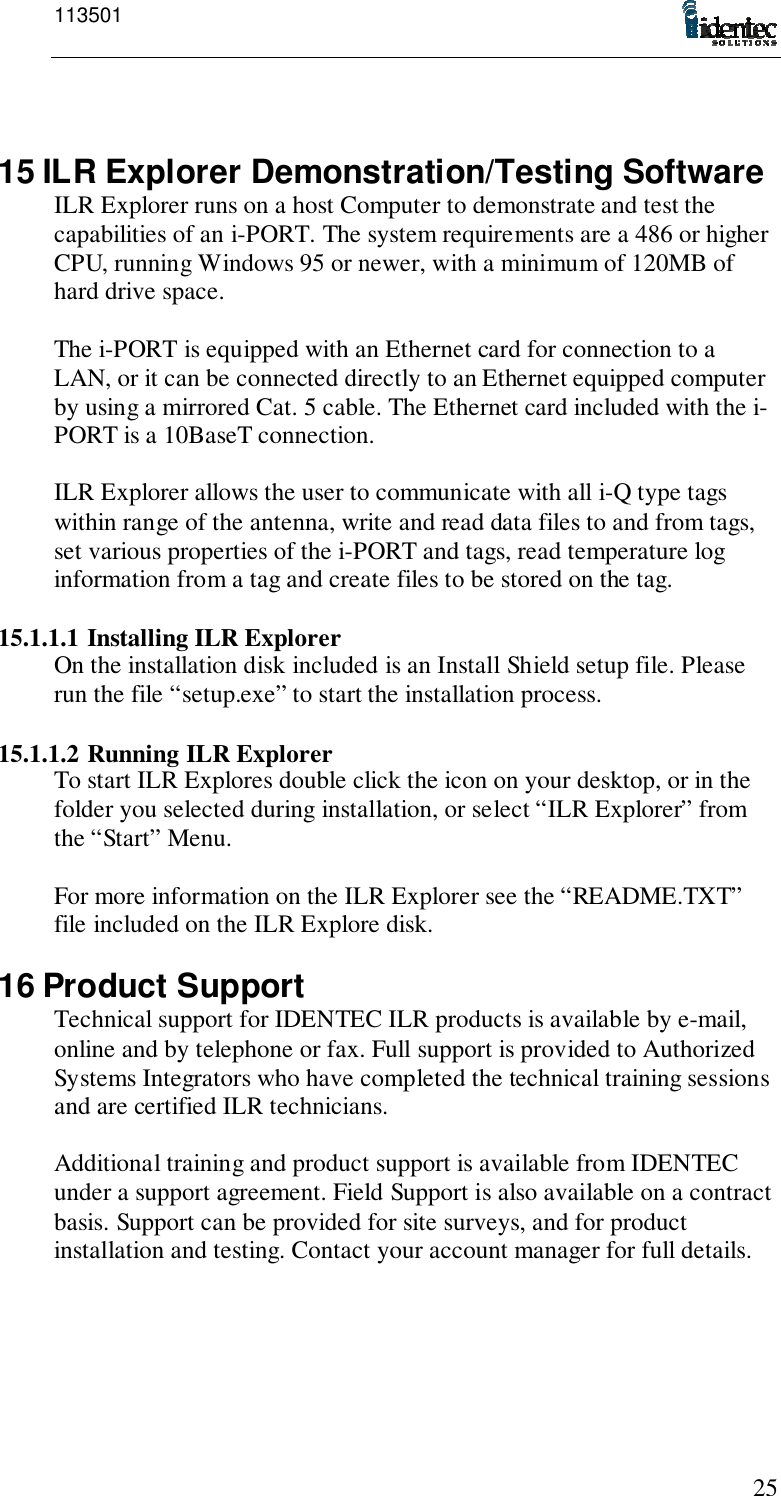 1135012515 ILR Explorer Demonstration/Testing SoftwareILR Explorer runs on a host Computer to demonstrate and test thecapabilities of an i-PORT. The system requirements are a 486 or higherCPU, running Windows 95 or newer, with a minimum of 120MB ofhard drive space.The i-PORT is equipped with an Ethernet card for connection to aLAN, or it can be connected directly to an Ethernet equipped computerby using a mirrored Cat. 5 cable. The Ethernet card included with the i-PORT is a 10BaseT connection.ILR Explorer allows the user to communicate with all i-Q type tagswithin range of the antenna, write and read data files to and from tags,set various properties of the i-PORT and tags, read temperature loginformation from a tag and create files to be stored on the tag.15.1.1.1 Installing ILR ExplorerOn the installation disk included is an Install Shield setup file. Pleaserun the file “setup.exe” to start the installation process.15.1.1.2 Running ILR ExplorerTo start ILR Explores double click the icon on your desktop, or in thefolder you selected during installation, or select “ILR Explorer” fromthe “Start” Menu.For more information on the ILR Explorer see the “README.TXT”file included on the ILR Explore disk.16 Product SupportTechnical support for IDENTEC ILR products is available by e-mail,online and by telephone or fax. Full support is provided to AuthorizedSystems Integrators who have completed the technical training sessionsand are certified ILR technicians.Additional training and product support is available from IDENTECunder a support agreement. Field Support is also available on a contractbasis. Support can be provided for site surveys, and for productinstallation and testing. Contact your account manager for full details.