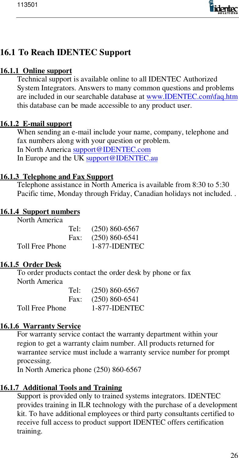 1135012616.1 To Reach IDENTEC Support16.1.1 Online supportTechnical support is available online to all IDENTEC AuthorizedSystem Integrators. Answers to many common questions and problemsare included in our searchable database at www.IDENTEC.com\faq.htmthis database can be made accessible to any product user.16.1.2 E-mail supportWhen sending an e-mail include your name, company, telephone andfax numbers along with your question or problem.In North America support@IDENTEC.comIn Europe and the UK support@IDENTEC.au16.1.3 Telephone and Fax SupportTelephone assistance in North America is available from 8:30 to 5:30Pacific time, Monday through Friday, Canadian holidays not included. .16.1.4 Support numbersNorth America Tel: (250) 860-6567Fax: (250) 860-6541Toll Free Phone 1-877-IDENTEC16.1.5 Order DeskTo order products contact the order desk by phone or faxNorth America Tel: (250) 860-6567Fax: (250) 860-6541Toll Free Phone 1-877-IDENTEC16.1.6 Warranty ServiceFor warranty service contact the warranty department within yourregion to get a warranty claim number. All products returned forwarrantee service must include a warranty service number for promptprocessing.In North America phone (250) 860-656716.1.7 Additional Tools and TrainingSupport is provided only to trained systems integrators. IDENTECprovides training in ILR technology with the purchase of a developmentkit. To have additional employees or third party consultants certified toreceive full access to product support IDENTEC offers certificationtraining.