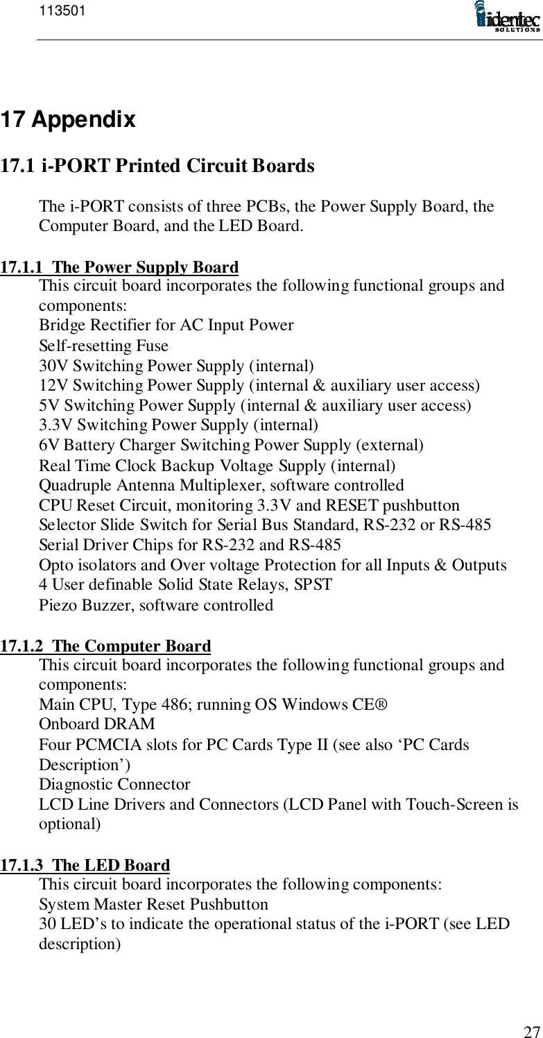 1135012717 Appendix17.1 i-PORT Printed Circuit BoardsThe i-PORT consists of three PCBs, the Power Supply Board, theComputer Board, and the LED Board.17.1.1 The Power Supply BoardThis circuit board incorporates the following functional groups andcomponents:Bridge Rectifier for AC Input PowerSelf-resetting Fuse30V Switching Power Supply (internal)12V Switching Power Supply (internal &amp; auxiliary user access)5V Switching Power Supply (internal &amp; auxiliary user access)3.3V Switching Power Supply (internal)6V Battery Charger Switching Power Supply (external)Real Time Clock Backup Voltage Supply (internal)Quadruple Antenna Multiplexer, software controlledCPU Reset Circuit, monitoring 3.3V and RESET pushbuttonSelector Slide Switch for Serial Bus Standard, RS-232 or RS-485Serial Driver Chips for RS-232 and RS-485Opto isolators and Over voltage Protection for all Inputs &amp; Outputs4 User definable Solid State Relays, SPSTPiezo Buzzer, software controlled17.1.2 The Computer BoardThis circuit board incorporates the following functional groups andcomponents:Main CPU, Type 486; running OS Windows CE®Onboard DRAMFour PCMCIA slots for PC Cards Type II (see also ‘PC CardsDescription’)Diagnostic ConnectorLCD Line Drivers and Connectors (LCD Panel with Touch-Screen isoptional)17.1.3 The LED BoardThis circuit board incorporates the following components:System Master Reset Pushbutton30 LED’s to indicate the operational status of the i-PORT (see LEDdescription)