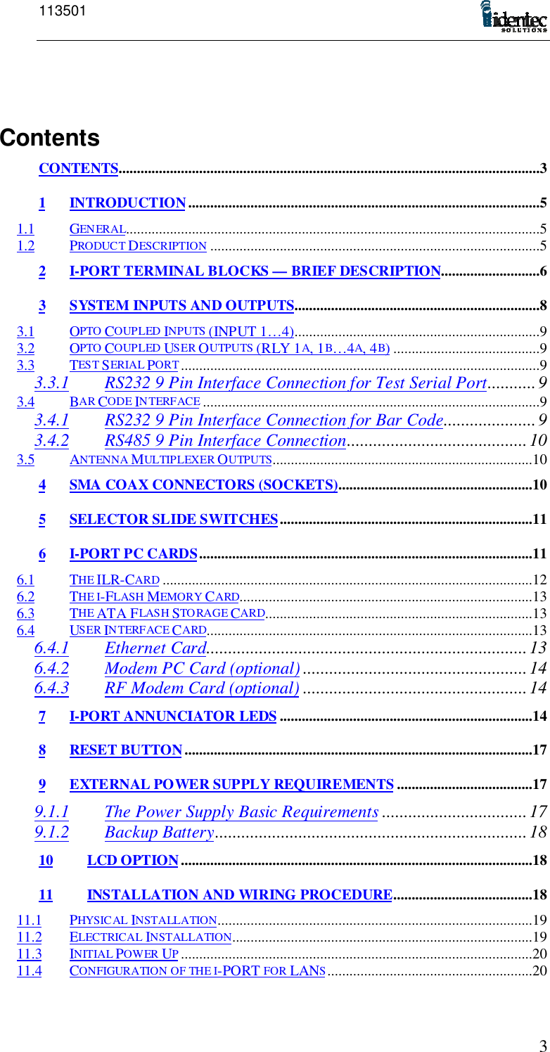 1135013ContentsCONTENTS...................................................................................................................31 INTRODUCTION ................................................................................................51.1 GENERAL.................................................................................................................51.2 PRODUCT DESCRIPTION ..........................................................................................52 I-PORT TERMINAL BLOCKS — BRIEF DESCRIPTION...........................63 SYSTEM INPUTS AND OUTPUTS...................................................................83.1 OPTO COUPLED INPUTS (INPUT 1…4)...................................................................93.2 OPTO COUPLED USER OUTPUTS (RLY 1A, 1B…4A, 4B)........................................93.3 TEST SERIAL PORT..................................................................................................93.3.1 RS232 9 Pin Interface Connection for Test Serial Port...........93.4 BAR CODE INTERFACE............................................................................................93.4.1 RS232 9 Pin Interface Connection for Bar Code.....................93.4.2 RS485 9 Pin Interface Connection.........................................103.5 ANTENNA MULTIPLEXER OUTPUTS.......................................................................104 SMA COAX CONNECTORS (SOCKETS).....................................................105 SELECTOR SLIDE SWITCHES.....................................................................116 I-PORT PC CARDS...........................................................................................116.1 THE ILR-CARD .....................................................................................................126.2 THE I-FLASH MEMORY CARD................................................................................136.3 THE ATA FLASH STORAGE CARD.........................................................................136.4 USER INTERFACE CARD.........................................................................................136.4.1 Ethernet Card.........................................................................136.4.2 Modem PC Card (optional) ...................................................146.4.3 RF Modem Card (optional) ...................................................147 I-PORT ANNUNCIATOR LEDS .....................................................................148 RESET BUTTON...............................................................................................179 EXTERNAL POWER SUPPLY REQUIREMENTS .....................................179.1.1 The Power Supply Basic Requirements .................................179.1.2 Backup Battery.......................................................................1810 LCD OPTION................................................................................................1811 INSTALLATION AND WIRING PROCEDURE......................................1811.1 PHYSICAL INSTALLATION......................................................................................1911.2 ELECTRICAL INSTALLATION..................................................................................1911.3 INITIAL POWER UP................................................................................................2011.4 CONFIGURATION OF THE I-PORT FOR LANS........................................................20