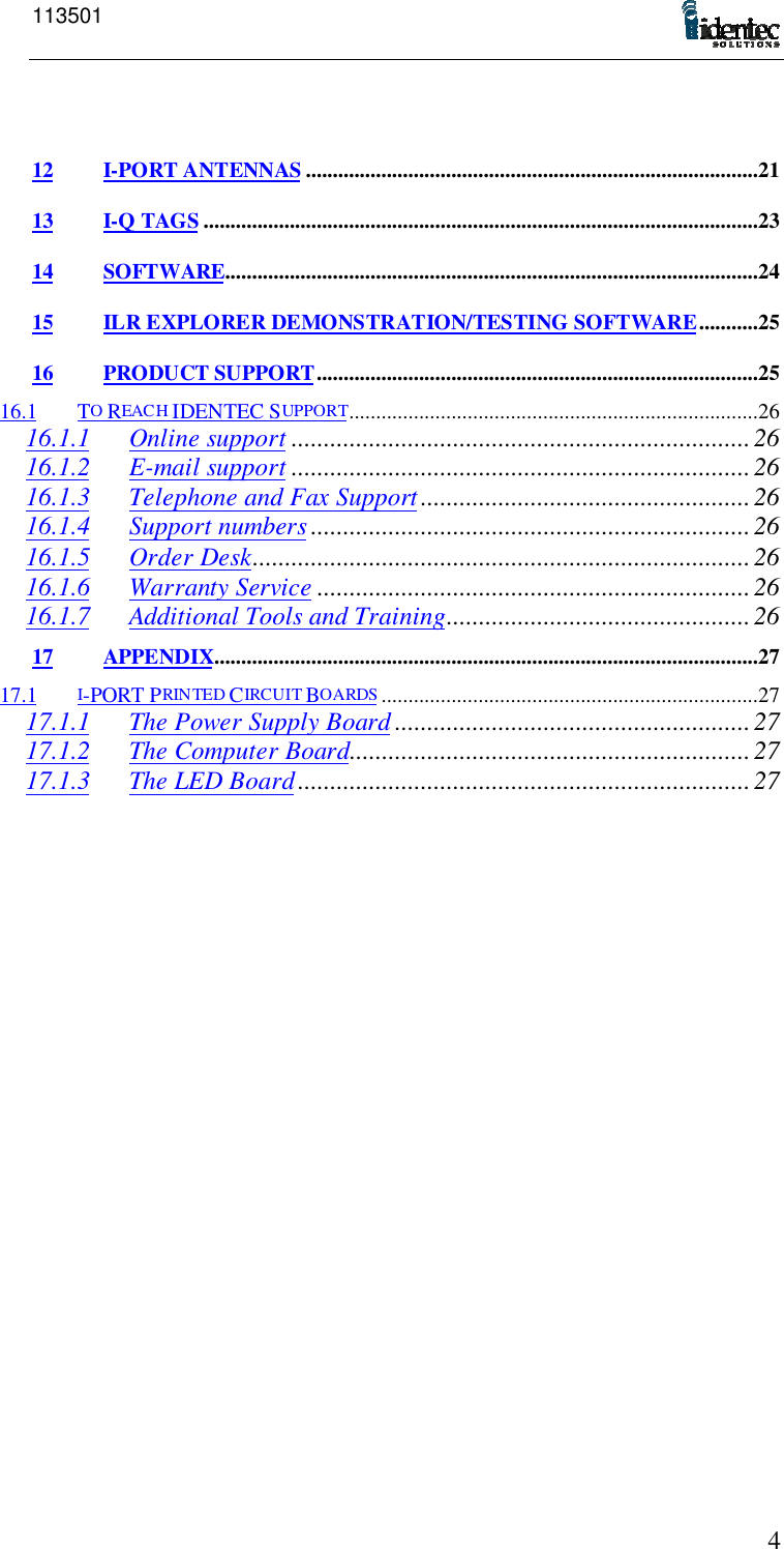 113501412 I-PORT ANTENNAS ....................................................................................2113 I-Q TAGS .......................................................................................................2314 SOFTWARE...................................................................................................2415 ILR EXPLORER DEMONSTRATION/TESTING SOFTWARE...........2516 PRODUCT SUPPORT..................................................................................2516.1 TO REACH IDENTEC SUPPORT............................................................................2616.1.1 Online support .......................................................................2616.1.2 E-mail support .......................................................................2616.1.3 Telephone and Fax Support...................................................2616.1.4 Support numbers ....................................................................2616.1.5 Order Desk.............................................................................2616.1.6 Warranty Service ...................................................................2616.1.7 Additional Tools and Training...............................................2617 APPENDIX.....................................................................................................2717.1 I-PORT PRIN TED CIRCUIT BOARDS ......................................................................2717.1.1 The Power Supply Board .......................................................2717.1.2 The Computer Board..............................................................2717.1.3 The LED Board......................................................................27