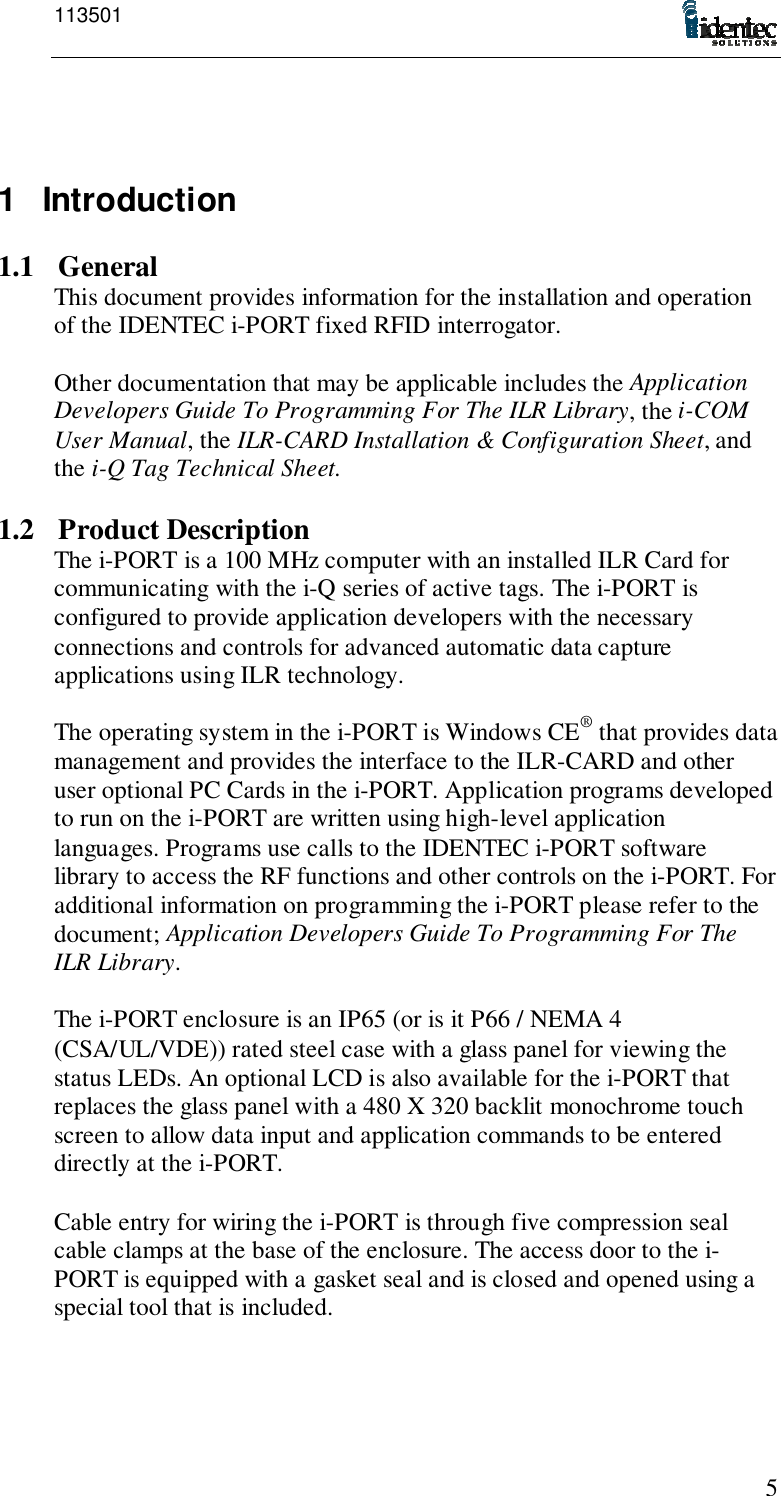 11350151 Introduction1.1 GeneralThis document provides information for the installation and operationof the IDENTEC i-PORT fixed RFID interrogator.Other documentation that may be applicable includes the ApplicationDevelopers Guide To Programming For The ILR Library, the i-COMUser Manual, the ILR-CARD Installation &amp; Configuration Sheet, andthe i-Q Tag Technical Sheet.1.2 Product DescriptionThe i-PORT is a 100 MHz computer with an installed ILR Card forcommunicating with the i-Q series of active tags. The i-PORT isconfigured to provide application developers with the necessaryconnections and controls for advanced automatic data captureapplications using ILR technology.The operating system in the i-PORT is Windows CE® that provides datamanagement and provides the interface to the ILR-CARD and otheruser optional PC Cards in the i-PORT. Application programs developedto run on the i-PORT are written using high-level applicationlanguages. Programs use calls to the IDENTEC i-PORT softwarelibrary to access the RF functions and other controls on the i-PORT. Foradditional information on programming the i-PORT please refer to thedocument; Application Developers Guide To Programming For TheILR Library.The i-PORT enclosure is an IP65 (or is it P66 / NEMA 4(CSA/UL/VDE)) rated steel case with a glass panel for viewing thestatus LEDs. An optional LCD is also available for the i-PORT thatreplaces the glass panel with a 480 X 320 backlit monochrome touchscreen to allow data input and application commands to be entereddirectly at the i-PORT.Cable entry for wiring the i-PORT is through five compression sealcable clamps at the base of the enclosure. The access door to the i-PORT is equipped with a gasket seal and is closed and opened using aspecial tool that is included.