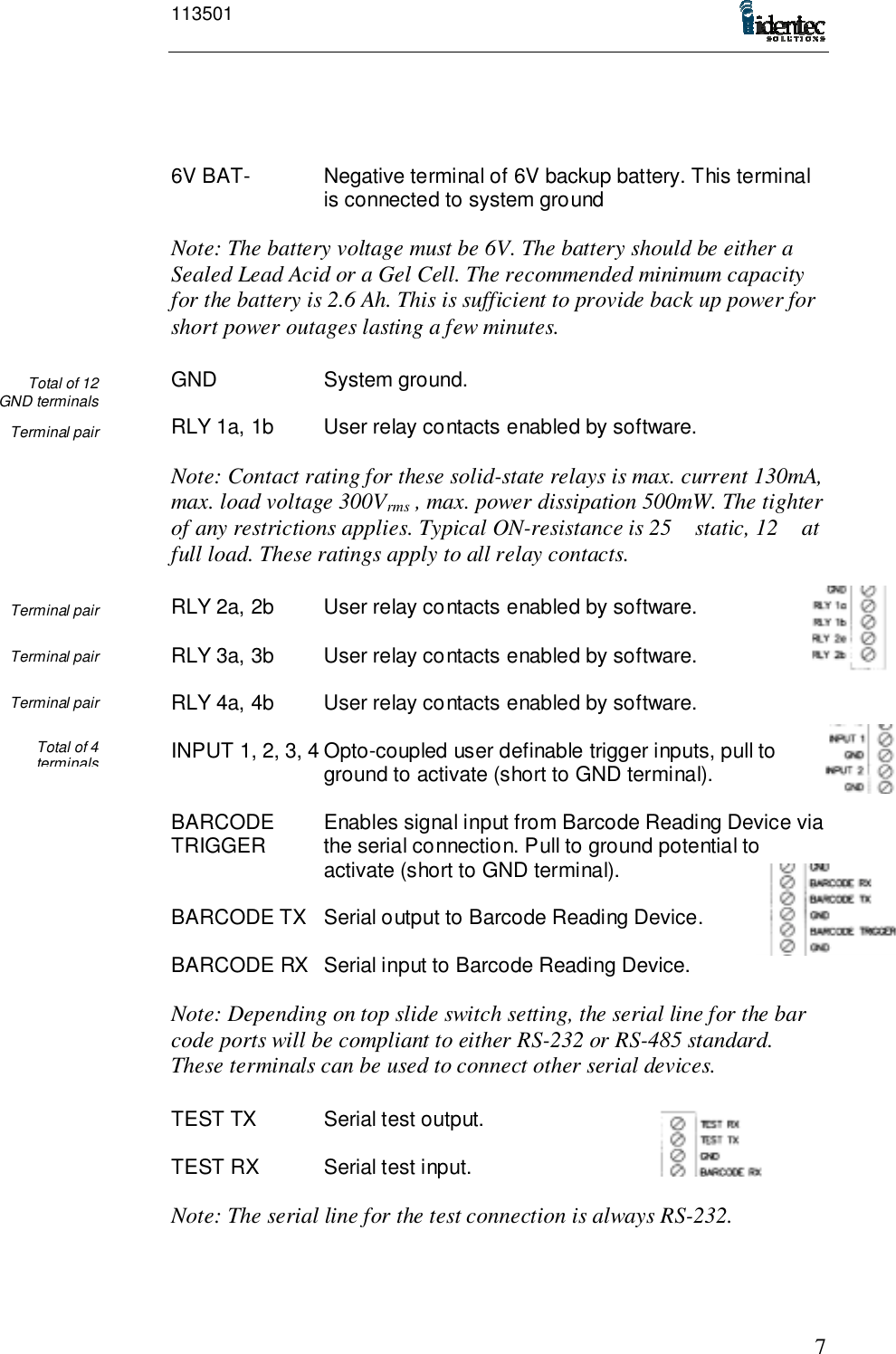 1135017Total of 12GND terminalsTerminal pairTerminal pairTerminal pairTerminal pairTotal of 4terminals6V BAT- Negative terminal of 6V backup battery. This terminalis connected to system groundNote: The battery voltage must be 6V. The battery should be either aSealed Lead Acid or a Gel Cell. The recommended minimum capacityfor the battery is 2.6 Ah. This is sufficient to provide back up power forshort power outages lasting a few minutes.GND System ground.RLY 1a, 1b User relay contacts enabled by software.Note: Contact rating for these solid-state relays is max. current 130mA,max. load voltage 300Vrms , max. power dissipation 500mW. The tighterof any restrictions applies. Typical ON-resistance is 25 static, 12 atfull load. These ratings apply to all relay contacts.RLY 2a, 2b User relay contacts enabled by software.RLY 3a, 3b User relay contacts enabled by software.RLY 4a, 4b User relay contacts enabled by software.INPUT 1, 2, 3, 4 Opto-coupled user definable trigger inputs, pull toground to activate (short to GND terminal).BARCODE Enables signal input from Barcode Reading Device viaTRIGGER  the serial connection. Pull to ground potential to activate (short to GND terminal).BARCODE TX Serial output to Barcode Reading Device.BARCODE RX Serial input to Barcode Reading Device.Note: Depending on top slide switch setting, the serial line for the barcode ports will be compliant to either RS-232 or RS-485 standard.These terminals can be used to connect other serial devices.TEST TX Serial test output.TEST RX Serial test input.Note: The serial line for the test connection is always RS-232.