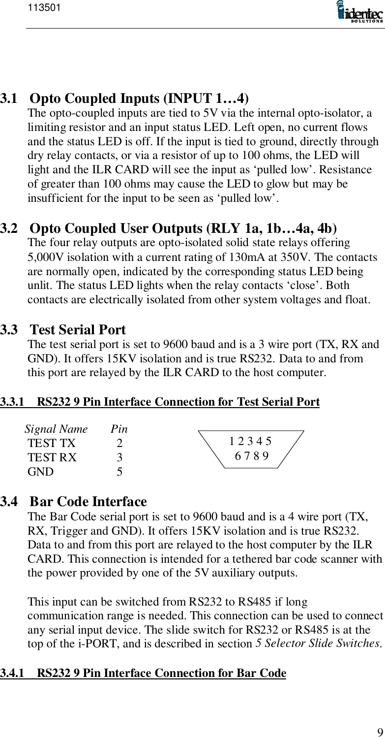 11350191 2 3 4 5  6 7 8 93.1 Opto Coupled Inputs (INPUT 1…4)The opto-coupled inputs are tied to 5V via the internal opto-isolator, alimiting resistor and an input status LED. Left open, no current flowsand the status LED is off. If the input is tied to ground, directly throughdry relay contacts, or via a resistor of up to 100 ohms, the LED willlight and the ILR CARD will see the input as ‘pulled low’. Resistanceof greater than 100 ohms may cause the LED to glow but may beinsufficient for the input to be seen as ‘pulled low’.3.2 Opto Coupled User Outputs (RLY 1a, 1b…4a, 4b)The four relay outputs are opto-isolated solid state relays offering5,000V isolation with a current rating of 130mA at 350V. The contactsare normally open, indicated by the corresponding status LED beingunlit. The status LED lights when the relay contacts ‘close’. Bothcontacts are electrically isolated from other system voltages and float.3.3 Test Serial PortThe test serial port is set to 9600 baud and is a 3 wire port (TX, RX andGND). It offers 15KV isolation and is true RS232. Data to and fromthis port are relayed by the ILR CARD to the host computer.3.3.1 RS232 9 Pin Interface Connection for Test Serial PortSignal Name PinTEST TX   2TEST RX   3GND   53.4 Bar Code InterfaceThe Bar Code serial port is set to 9600 baud and is a 4 wire port (TX,RX, Trigger and GND). It offers 15KV isolation and is true RS232.Data to and from this port are relayed to the host computer by the ILRCARD. This connection is intended for a tethered bar code scanner withthe power provided by one of the 5V auxiliary outputs.This input can be switched from RS232 to RS485 if longcommunication range is needed. This connection can be used to connectany serial input device. The slide switch for RS232 or RS485 is at thetop of the i-PORT, and is described in section 5 Selector Slide Switches.3.4.1 RS232 9 Pin Interface Connection for Bar Code