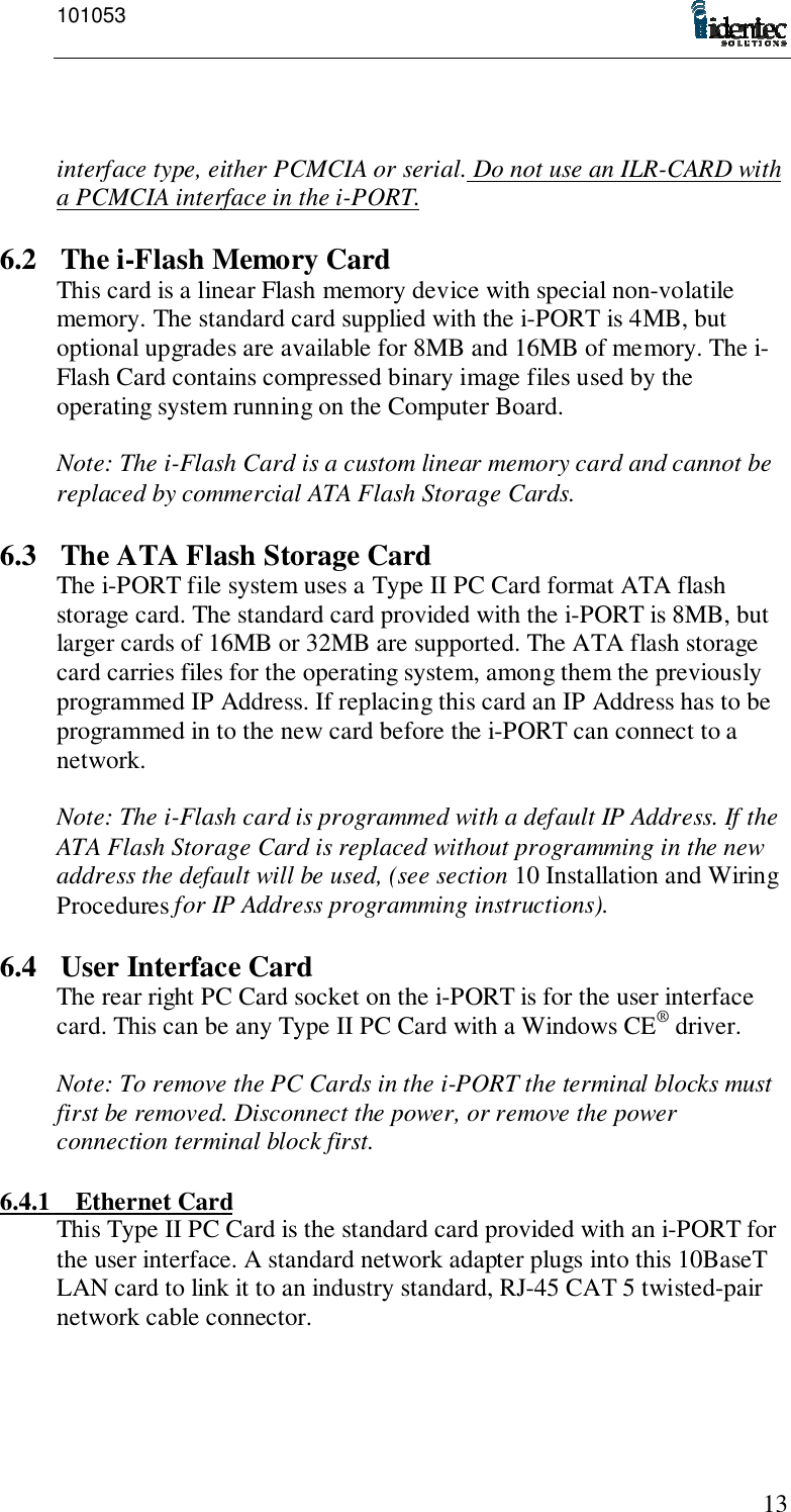 10105313interface type, either PCMCIA or serial. Do not use an ILR-CARD witha PCMCIA interface in the i-PORT.6.2 The i-Flash Memory CardThis card is a linear Flash memory device with special non-volatilememory. The standard card supplied with the i-PORT is 4MB, butoptional upgrades are available for 8MB and 16MB of memory. The i-Flash Card contains compressed binary image files used by theoperating system running on the Computer Board.Note: The i-Flash Card is a custom linear memory card and cannot bereplaced by commercial ATA Flash Storage Cards.6.3 The ATA Flash Storage CardThe i-PORT file system uses a Type II PC Card format ATA flashstorage card. The standard card provided with the i-PORT is 8MB, butlarger cards of 16MB or 32MB are supported. The ATA flash storagecard carries files for the operating system, among them the previouslyprogrammed IP Address. If replacing this card an IP Address has to beprogrammed in to the new card before the i-PORT can connect to anetwork.Note: The i-Flash card is programmed with a default IP Address. If theATA Flash Storage Card is replaced without programming in the newaddress the default will be used, (see section 10 Installation and WiringProcedures for IP Address programming instructions).6.4 User Interface CardThe rear right PC Card socket on the i-PORT is for the user interfacecard. This can be any Type II PC Card with a Windows CE® driver.Note: To remove the PC Cards in the i-PORT the terminal blocks mustfirst be removed. Disconnect the power, or remove the powerconnection terminal block first.6.4.1 Ethernet CardThis Type II PC Card is the standard card provided with an i-PORT forthe user interface. A standard network adapter plugs into this 10BaseTLAN card to link it to an industry standard, RJ-45 CAT 5 twisted-pairnetwork cable connector.