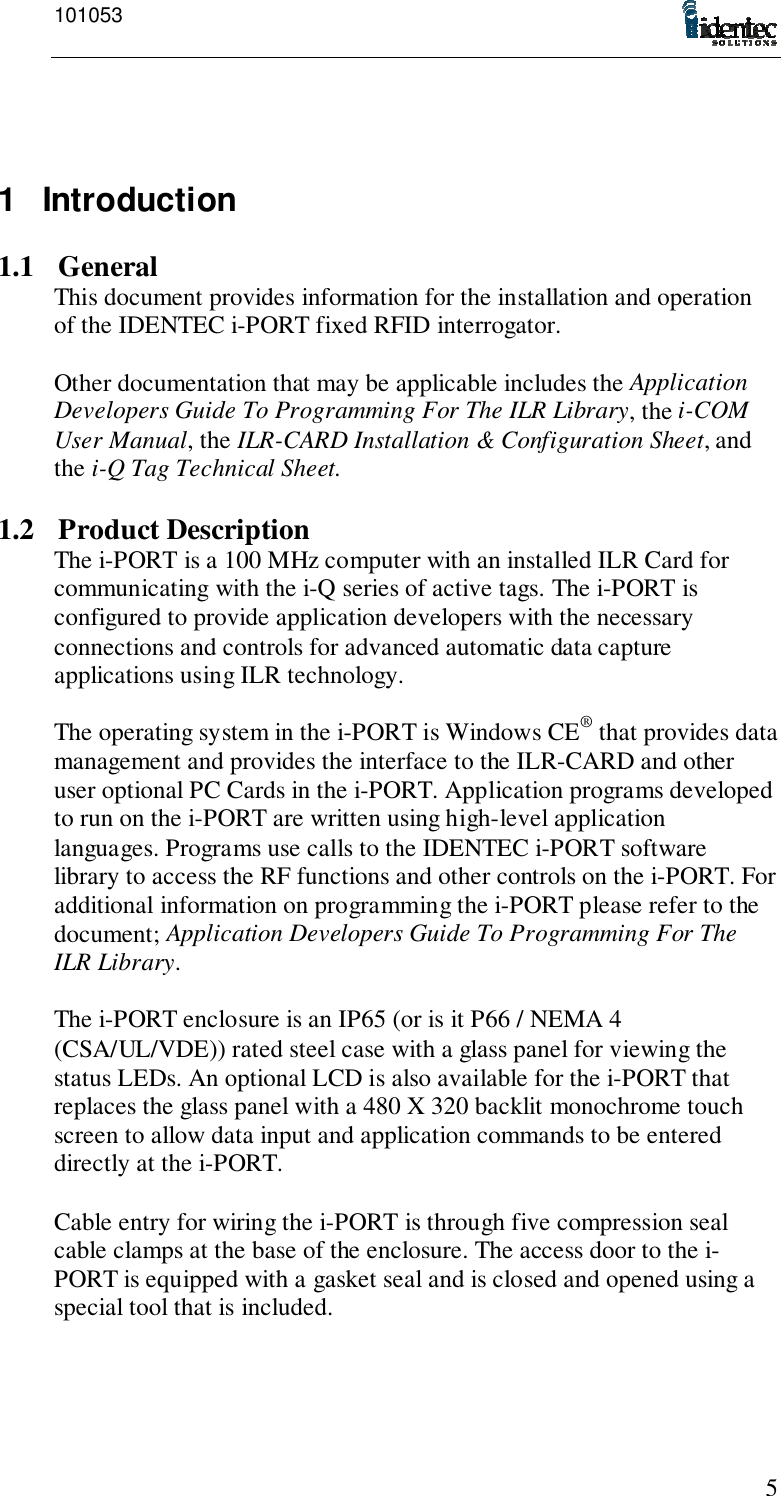 10105351 Introduction1.1 GeneralThis document provides information for the installation and operationof the IDENTEC i-PORT fixed RFID interrogator.Other documentation that may be applicable includes the ApplicationDevelopers Guide To Programming For The ILR Library, the i-COMUser Manual, the ILR-CARD Installation &amp; Configuration Sheet, andthe i-Q Tag Technical Sheet.1.2 Product DescriptionThe i-PORT is a 100 MHz computer with an installed ILR Card forcommunicating with the i-Q series of active tags. The i-PORT isconfigured to provide application developers with the necessaryconnections and controls for advanced automatic data captureapplications using ILR technology.The operating system in the i-PORT is Windows CE® that provides datamanagement and provides the interface to the ILR-CARD and otheruser optional PC Cards in the i-PORT. Application programs developedto run on the i-PORT are written using high-level applicationlanguages. Programs use calls to the IDENTEC i-PORT softwarelibrary to access the RF functions and other controls on the i-PORT. Foradditional information on programming the i-PORT please refer to thedocument; Application Developers Guide To Programming For TheILR Library.The i-PORT enclosure is an IP65 (or is it P66 / NEMA 4(CSA/UL/VDE)) rated steel case with a glass panel for viewing thestatus LEDs. An optional LCD is also available for the i-PORT thatreplaces the glass panel with a 480 X 320 backlit monochrome touchscreen to allow data input and application commands to be entereddirectly at the i-PORT.Cable entry for wiring the i-PORT is through five compression sealcable clamps at the base of the enclosure. The access door to the i-PORT is equipped with a gasket seal and is closed and opened using aspecial tool that is included.