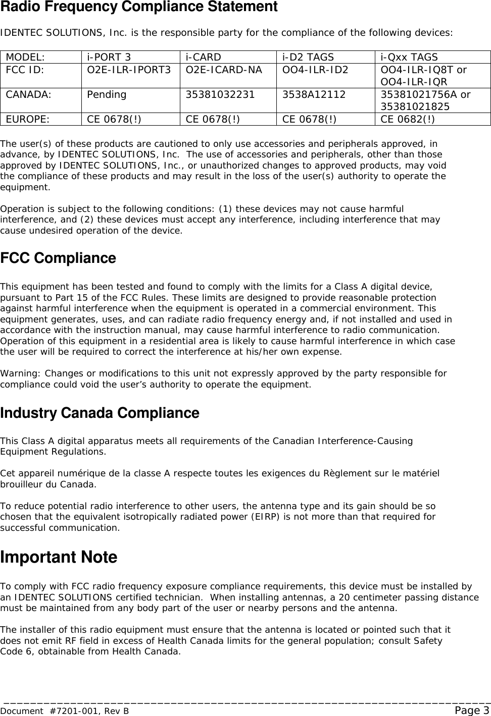  _________________________________________________________________________ Document  #7201-001, Rev B  Page 3 Radio Frequency Compliance Statement  IDENTEC SOLUTIONS, Inc. is the responsible party for the compliance of the following devices:  MODEL:  i-PORT 3  i-CARD  i-D2 TAGS  i-Qxx TAGS FCC ID:  O2E-ILR-IPORT3  O2E-ICARD-NA  OO4-ILR-ID2  OO4-ILR-IQ8T or OO4-ILR-IQR CANADA:  Pending  35381032231  3538A12112  35381021756A or  35381021825 EUROPE:  CE 0678(!)  CE 0678(!)  CE 0678(!)  CE 0682(!)  The user(s) of these products are cautioned to only use accessories and peripherals approved, in advance, by IDENTEC SOLUTIONS, Inc.  The use of accessories and peripherals, other than those approved by IDENTEC SOLUTIONS, Inc., or unauthorized changes to approved products, may void the compliance of these products and may result in the loss of the user(s) authority to operate the equipment.  Operation is subject to the following conditions: (1) these devices may not cause harmful interference, and (2) these devices must accept any interference, including interference that may cause undesired operation of the device.  FCC Compliance  This equipment has been tested and found to comply with the limits for a Class A digital device, pursuant to Part 15 of the FCC Rules. These limits are designed to provide reasonable protection against harmful interference when the equipment is operated in a commercial environment. This equipment generates, uses, and can radiate radio frequency energy and, if not installed and used in accordance with the instruction manual, may cause harmful interference to radio communication. Operation of this equipment in a residential area is likely to cause harmful interference in which case the user will be required to correct the interference at his/her own expense.  Warning: Changes or modifications to this unit not expressly approved by the party responsible for compliance could void the user’s authority to operate the equipment.  Industry Canada Compliance  This Class A digital apparatus meets all requirements of the Canadian Interference-Causing Equipment Regulations.  Cet appareil numérique de la classe A respecte toutes les exigences du Règlement sur le matériel brouilleur du Canada.  To reduce potential radio interference to other users, the antenna type and its gain should be so chosen that the equivalent isotropically radiated power (EIRP) is not more than that required for successful communication.  Important Note  To comply with FCC radio frequency exposure compliance requirements, this device must be installed by an IDENTEC SOLUTIONS certified technician.  When installing antennas, a 20 centimeter passing distance must be maintained from any body part of the user or nearby persons and the antenna.   The installer of this radio equipment must ensure that the antenna is located or pointed such that it does not emit RF field in excess of Health Canada limits for the general population; consult Safety Code 6, obtainable from Health Canada. 