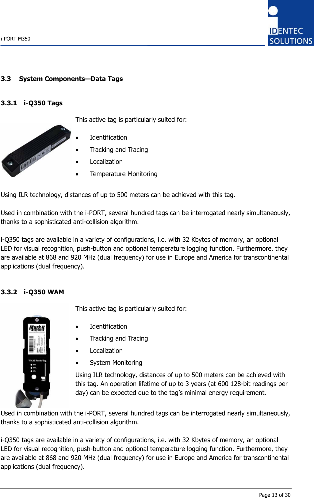    i-PORT M350       Page 13 of 30 3.3 System Components—Data Tags 3.3.1 i-Q350 Tags  This active tag is particularly suited for:  • Identification • Tracking and Tracing • Localization  • Temperature Monitoring  Using ILR technology, distances of up to 500 meters can be achieved with this tag.  Used in combination with the i-PORT, several hundred tags can be interrogated nearly simultaneously, thanks to a sophisticated anti-collision algorithm.  i-Q350 tags are available in a variety of configurations, i.e. with 32 Kbytes of memory, an optional LED for visual recognition, push-button and optional temperature logging function. Furthermore, they are available at 868 and 920 MHz (dual frequency) for use in Europe and America for transcontinental applications (dual frequency).  3.3.2 i-Q350 WAM  This active tag is particularly suited for:  • Identification • Tracking and Tracing • Localization  • System Monitoring Using ILR technology, distances of up to 500 meters can be achieved with this tag. An operation lifetime of up to 3 years (at 600 128-bit readings per day) can be expected due to the tag’s minimal energy requirement. Used in combination with the i-PORT, several hundred tags can be interrogated nearly simultaneously, thanks to a sophisticated anti-collision algorithm.  i-Q350 tags are available in a variety of configurations, i.e. with 32 Kbytes of memory, an optional LED for visual recognition, push-button and optional temperature logging function. Furthermore, they are available at 868 and 920 MHz (dual frequency) for use in Europe and America for transcontinental applications (dual frequency).  