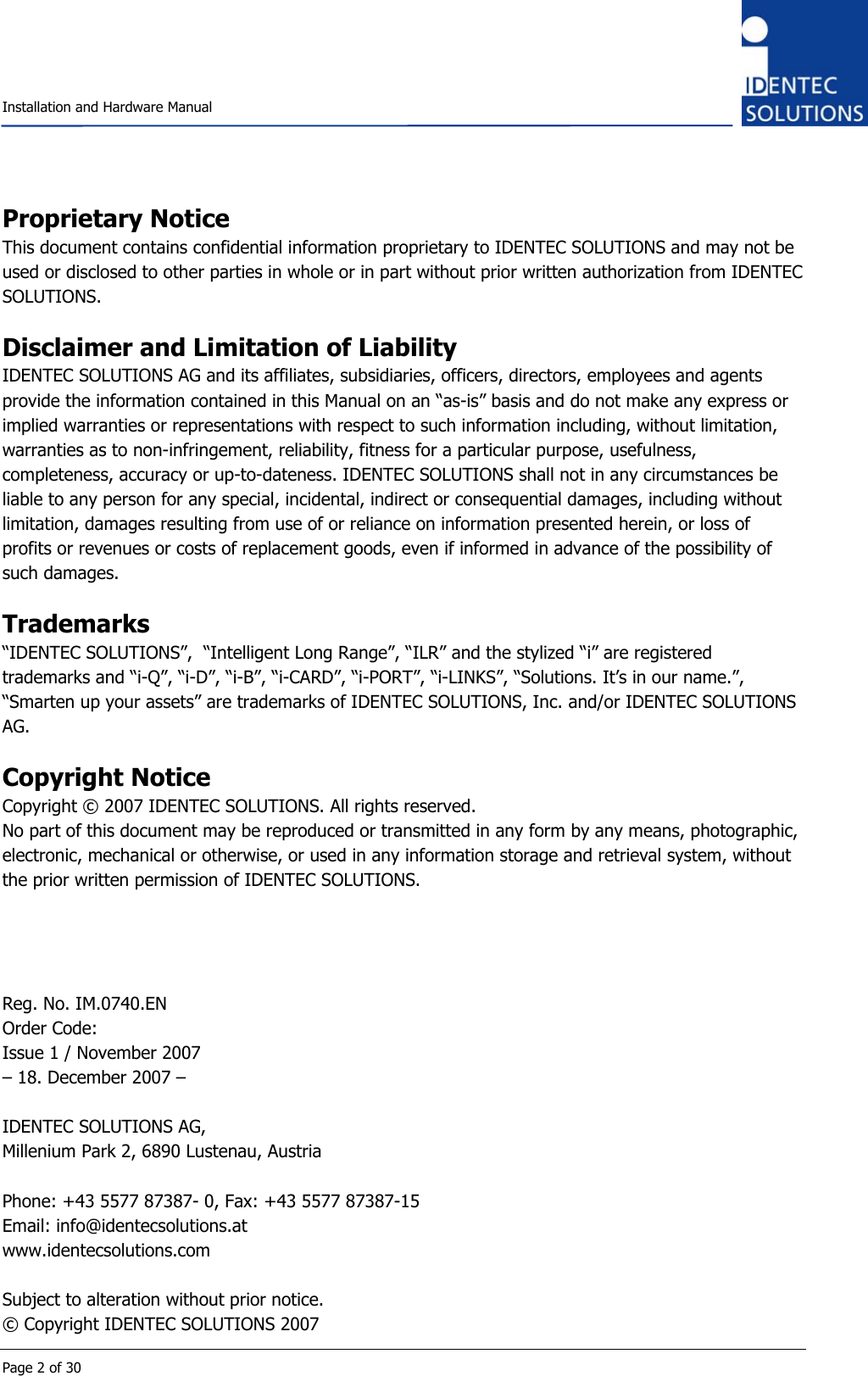    Installation and Hardware Manual  Page 2 of 30 Proprietary Notice This document contains confidential information proprietary to IDENTEC SOLUTIONS and may not be used or disclosed to other parties in whole or in part without prior written authorization from IDENTEC SOLUTIONS.  Disclaimer and Limitation of Liability IDENTEC SOLUTIONS AG and its affiliates, subsidiaries, officers, directors, employees and agents provide the information contained in this Manual on an “as-is” basis and do not make any express or implied warranties or representations with respect to such information including, without limitation, warranties as to non-infringement, reliability, fitness for a particular purpose, usefulness, completeness, accuracy or up-to-dateness. IDENTEC SOLUTIONS shall not in any circumstances be liable to any person for any special, incidental, indirect or consequential damages, including without limitation, damages resulting from use of or reliance on information presented herein, or loss of profits or revenues or costs of replacement goods, even if informed in advance of the possibility of such damages.  Trademarks “IDENTEC SOLUTIONS”,  “Intelligent Long Range”, “ILR” and the stylized “i” are registered trademarks and “i-Q”, “i-D”, “i-B”, “i-CARD”, “i-PORT”, “i-LINKS”, “Solutions. It’s in our name.”, “Smarten up your assets” are trademarks of IDENTEC SOLUTIONS, Inc. and/or IDENTEC SOLUTIONS AG.  Copyright Notice Copyright © 2007 IDENTEC SOLUTIONS. All rights reserved. No part of this document may be reproduced or transmitted in any form by any means, photographic, electronic, mechanical or otherwise, or used in any information storage and retrieval system, without the prior written permission of IDENTEC SOLUTIONS.     Reg. No. IM.0740.EN Order Code: Issue 1 / November 2007 – 18. December 2007 –  IDENTEC SOLUTIONS AG,  Millenium Park 2, 6890 Lustenau, Austria  Phone: +43 5577 87387- 0, Fax: +43 5577 87387-15 Email: info@identecsolutions.at www.identecsolutions.com  Subject to alteration without prior notice. © Copyright IDENTEC SOLUTIONS 2007 