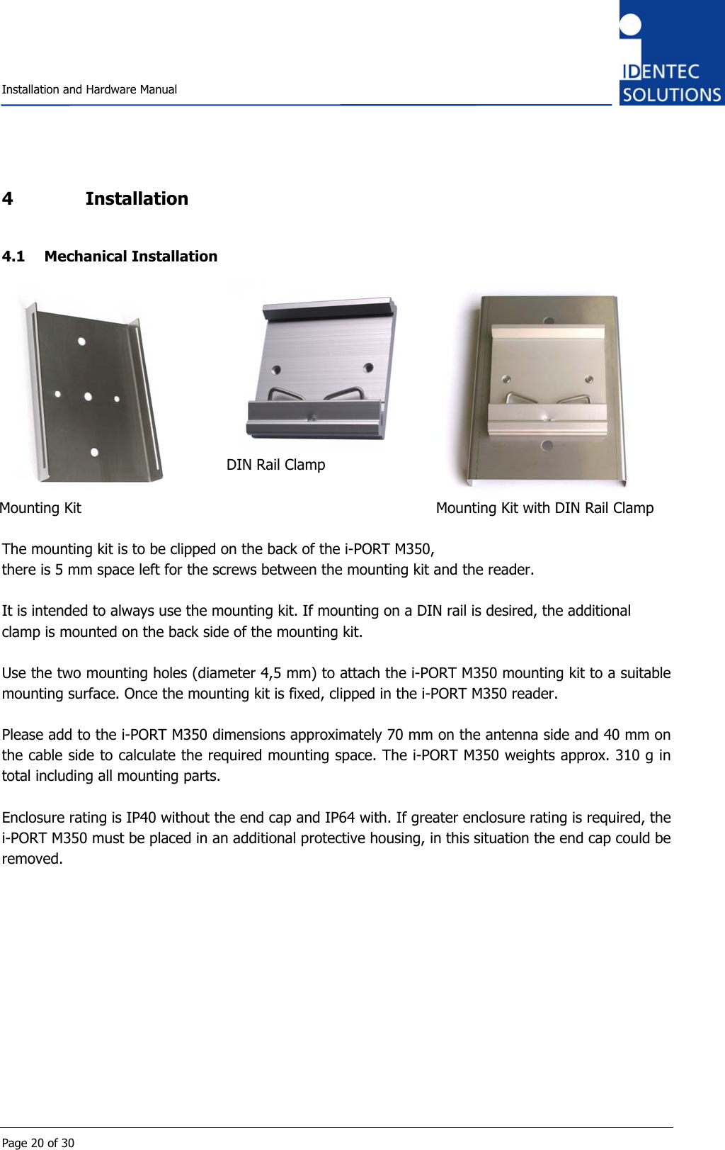    Installation and Hardware Manual  Page 20 of 30 4 Installation 4.1 Mechanical Installation  Mounting Kit  DIN Rail Clamp  Mounting Kit with DIN Rail Clamp  The mounting kit is to be clipped on the back of the i-PORT M350, there is 5 mm space left for the screws between the mounting kit and the reader.  It is intended to always use the mounting kit. If mounting on a DIN rail is desired, the additional clamp is mounted on the back side of the mounting kit.  Use the two mounting holes (diameter 4,5 mm) to attach the i-PORT M350 mounting kit to a suitable mounting surface. Once the mounting kit is fixed, clipped in the i-PORT M350 reader.  Please add to the i-PORT M350 dimensions approximately 70 mm on the antenna side and 40 mm on the cable side to calculate the required mounting space. The i-PORT M350 weights approx. 310 g in total including all mounting parts.   Enclosure rating is IP40 without the end cap and IP64 with. If greater enclosure rating is required, the i-PORT M350 must be placed in an additional protective housing, in this situation the end cap could be removed.  