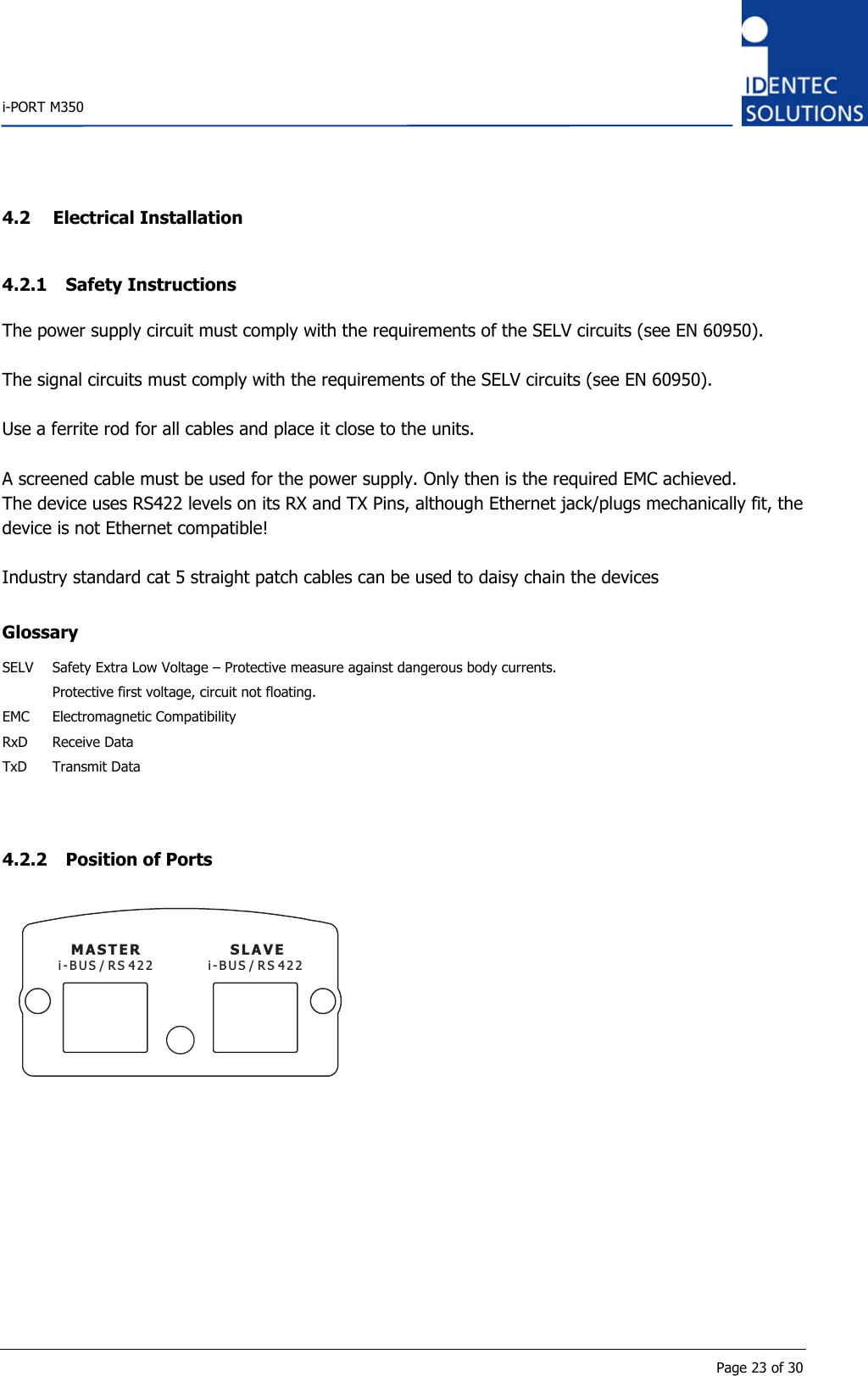    i-PORT M350       Page 23 of 30 4.2 Electrical Installation 4.2.1 Safety Instructions The power supply circuit must comply with the requirements of the SELV circuits (see EN 60950).  The signal circuits must comply with the requirements of the SELV circuits (see EN 60950).  Use a ferrite rod for all cables and place it close to the units.  A screened cable must be used for the power supply. Only then is the required EMC achieved. The device uses RS422 levels on its RX and TX Pins, although Ethernet jack/plugs mechanically fit, the device is not Ethernet compatible!  Industry standard cat 5 straight patch cables can be used to daisy chain the devices  Glossary SELV  Safety Extra Low Voltage – Protective measure against dangerous body currents.    Protective first voltage, circuit not floating. EMC Electromagnetic Compatibility RxD Receive Data TxD Transmit Data   4.2.2 Position of Ports MASTER SLAVEi-BUS/RS422 i-BUS/RS422         