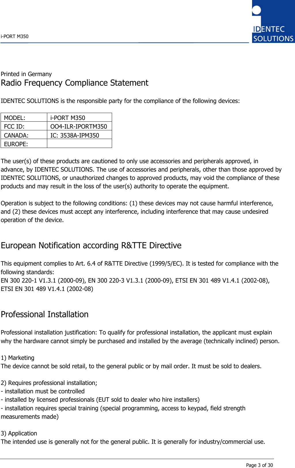    i-PORT M350       Page 3 of 30 Printed in Germany Radio Frequency Compliance Statement  IDENTEC SOLUTIONS is the responsible party for the compliance of the following devices:  MODEL: i-PORT M350 FCC ID:  OO4-ILR-IPORTM350 CANADA: IC: 3538A-IPM350 EUROPE:   The user(s) of these products are cautioned to only use accessories and peripherals approved, in advance, by IDENTEC SOLUTIONS. The use of accessories and peripherals, other than those approved by IDENTEC SOLUTIONS, or unauthorized changes to approved products, may void the compliance of these products and may result in the loss of the user(s) authority to operate the equipment.  Operation is subject to the following conditions: (1) these devices may not cause harmful interference, and (2) these devices must accept any interference, including interference that may cause undesired operation of the device.   European Notification according R&amp;TTE Directive  This equipment complies to Art. 6.4 of R&amp;TTE Directive (1999/5/EC). It is tested for compliance with the following standards: EN 300 220-1 V1.3.1 (2000-09), EN 300 220-3 V1.3.1 (2000-09), ETSI EN 301 489 V1.4.1 (2002-08), ETSI EN 301 489 V1.4.1 (2002-08)   Professional Installation  Professional installation justification: To qualify for professional installation, the applicant must explain why the hardware cannot simply be purchased and installed by the average (technically inclined) person.  1) Marketing The device cannot be sold retail, to the general public or by mail order. It must be sold to dealers.  2) Requires professional installation; - installation must be controlled - installed by licensed professionals (EUT sold to dealer who hire installers) - installation requires special training (special programming, access to keypad, field strength measurements made)  3) Application The intended use is generally not for the general public. It is generally for industry/commercial use. 