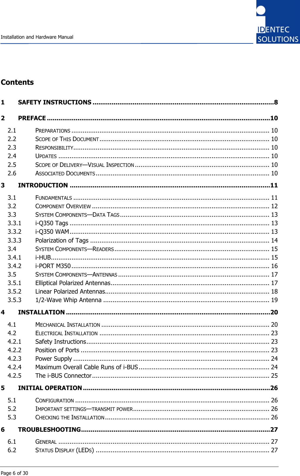    Installation and Hardware Manual  Page 6 of 30 Contents 1 SAFETY INSTRUCTIONS ...............................................................................................8 2 PREFACE .....................................................................................................................10 2.1 PREPARATIONS .......................................................................................................... 10 2.2 SCOPE OF THIS DOCUMENT........................................................................................... 10 2.3 RESPONSIBILITY......................................................................................................... 10 2.4 UPDATES ................................................................................................................. 10 2.5 SCOPE OF DELIVERY—VISUAL INSPECTION ........................................................................ 10 2.6 ASSOCIATED DOCUMENTS ............................................................................................. 10 3 INTRODUCTION .........................................................................................................11 3.1 FUNDAMENTALS ......................................................................................................... 11 3.2 COMPONENT OVERVIEW ............................................................................................... 12 3.3 SYSTEM COMPONENTS—DATA TAGS................................................................................ 13 3.3.1 i-Q350 Tags ........................................................................................................... 13 3.3.2 i-Q350 WAM........................................................................................................... 13 3.3.3 Polarization of Tags ................................................................................................ 14 3.4 SYSTEM COMPONENTS—READERS................................................................................... 15 3.4.1 i-HUB..................................................................................................................... 15 3.4.2 i-PORT M350.......................................................................................................... 16 3.5 SYSTEM COMPONENTS—ANTENNAS ................................................................................. 17 3.5.1 Elliptical Polarized Antennas..................................................................................... 17 3.5.2 Linear Polarized Antennas........................................................................................ 18 3.5.3 1/2-Wave Whip Antenna ......................................................................................... 19 4 INSTALLATION ...........................................................................................................20 4.1 MECHANICAL INSTALLATION .......................................................................................... 20 4.2 ELECTRICAL INSTALLATION ........................................................................................... 23 4.2.1 Safety Instructions.................................................................................................. 23 4.2.2 Position of Ports ..................................................................................................... 23 4.2.3 Power Supply ......................................................................................................... 24 4.2.4 Maximum Overall Cable Runs of i-BUS ...................................................................... 24 4.2.5 The i-BUS Connector............................................................................................... 25 5 INITIAL OPERATION ..................................................................................................26 5.1 CONFIGURATION ........................................................................................................ 26 5.2 IMPORTANT SETTINGS—TRANSMIT POWER......................................................................... 26 5.3 CHECKING THE INSTALLATION ........................................................................................ 26 6 TROUBLESHOOTING...................................................................................................27 6.1 GENERAL ................................................................................................................. 27 6.2 STATUS DISPLAY (LEDS) ............................................................................................. 27 