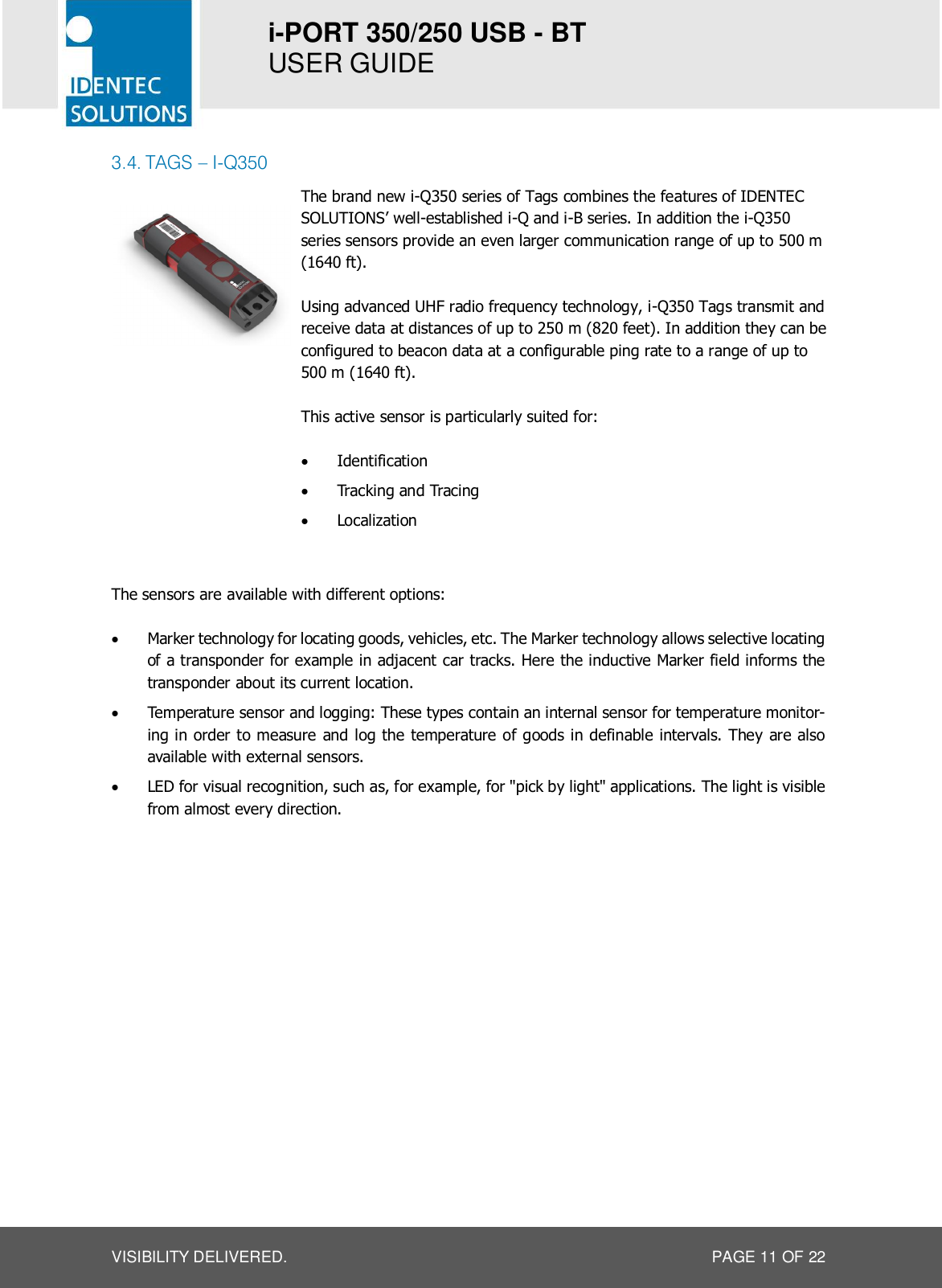 i-PORT 350/250 USB - BT  USER GUIDE  VISIBILITY DELIVERED.  PAGE 11 OF 22 3.4. TAGS – I-Q350   The brand new i-Q350 series of Tags combines the features of IDENTEC SOLUTIONS’ well-established i-Q and i-B series. In addition the i-Q350 series sensors provide an even larger communication range of up to 500 m (1640 ft).  Using advanced UHF radio frequency technology, i-Q350 Tags transmit and receive data at distances of up to 250 m (820 feet). In addition they can be configured to beacon data at a configurable ping rate to a range of up to 500 m (1640 ft).  This active sensor is particularly suited for:  · Identification · Tracking and Tracing · Localization   The sensors are available with different options:  · Marker technology for locating goods, vehicles, etc. The Marker technology allows selective locating of a transponder for example in adjacent car tracks. Here the inductive Marker field informs the transponder about its current location. · Temperature sensor and logging: These types contain an internal sensor for temperature monitor-ing in order to measure and log the temperature of goods in definable intervals. They are also available with external sensors. · LED for visual recognition, such as, for example, for &quot;pick by light&quot; applications. The light is visible from almost every direction.   