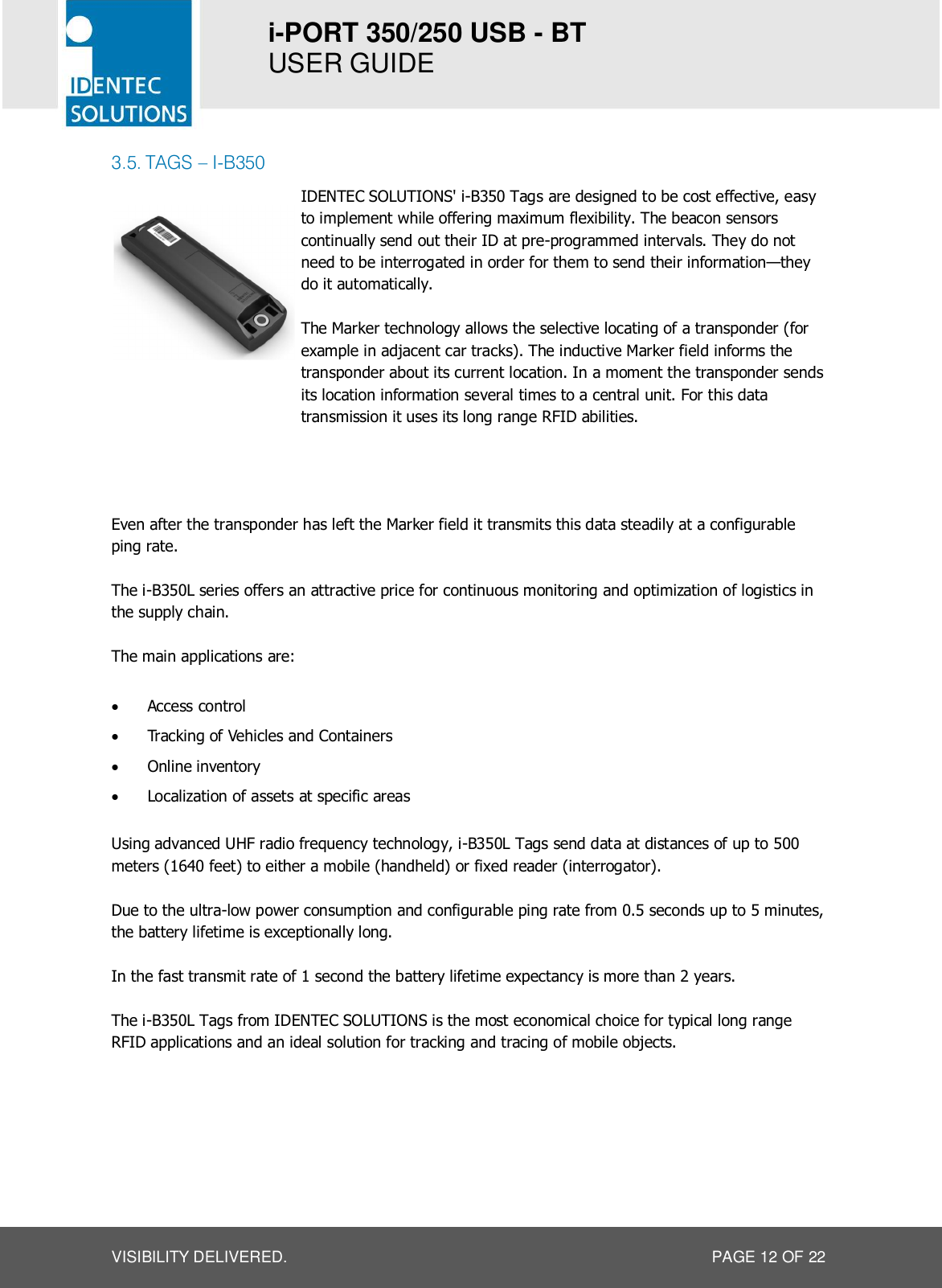 i-PORT 350/250 USB - BT  USER GUIDE  VISIBILITY DELIVERED.  PAGE 12 OF 22 3.5. TAGS – I-B350   IDENTEC SOLUTIONS&apos; i-B350 Tags are designed to be cost effective, easy to implement while offering maximum flexibility. The beacon sensors continually send out their ID at pre-programmed intervals. They do not need to be interrogated in order for them to send their information—they do it automatically.  The Marker technology allows the selective locating of a transponder (for example in adjacent car tracks). The inductive Marker field informs the transponder about its current location. In a moment the transponder sends its location information several times to a central unit. For this data transmission it uses its long range RFID abilities.  FEATURES VISIBILITY DELIVERED. Even after the transponder has left the Marker field it transmits this data steadily at a configurable ping rate.  The i-B350L series offers an attractive price for continuous monitoring and optimization of logistics in the supply chain.  The main applications are:  · Access control · Tracking of Vehicles and Containers · Online inventory · Localization of assets at specific areas    Using advanced UHF radio frequency technology, i-B350L Tags send data at distances of up to 500 meters (1640 feet) to either a mobile (handheld) or fixed reader (interrogator).  Due to the ultra-low power consumption and configurable ping rate from 0.5 seconds up to 5 minutes, the battery lifetime is exceptionally long.  In the fast transmit rate of 1 second the battery lifetime expectancy is more than 2 years.  The i-B350L Tags from IDENTEC SOLUTIONS is the most economical choice for typical long range RFID applications and an ideal solution for tracking and tracing of mobile objects.      
