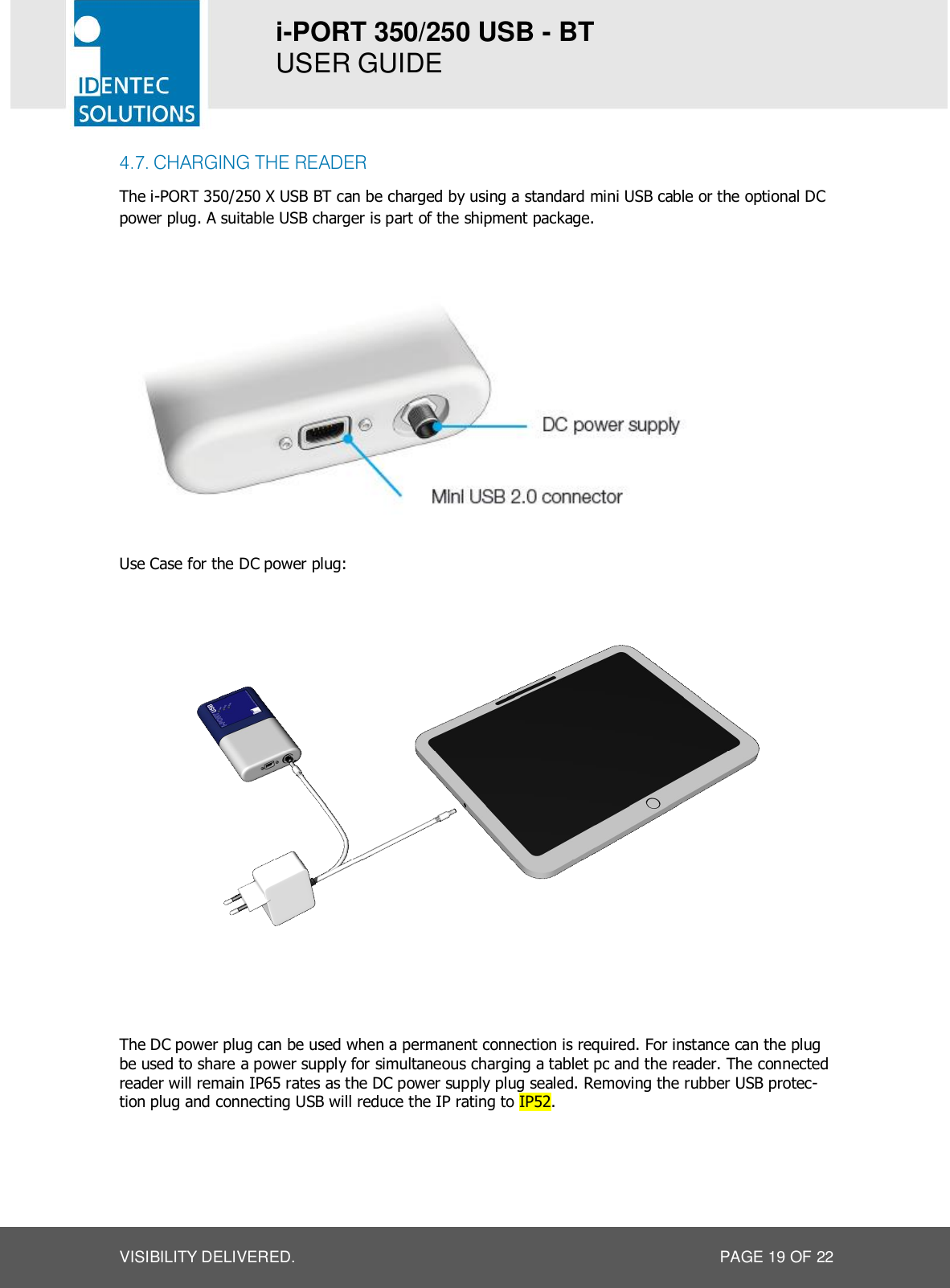 i-PORT 350/250 USB - BT  USER GUIDE  VISIBILITY DELIVERED.  PAGE 19 OF 22 4.7. CHARGING THE READER The i-PORT 350/250 X USB BT can be charged by using a standard mini USB cable or the optional DC power plug. A suitable USB charger is part of the shipment package.    Use Case for the DC power plug:   The DC power plug can be used when a permanent connection is required. For instance can the plug be used to share a power supply for simultaneous charging a tablet pc and the reader. The connected reader will remain IP65 rates as the DC power supply plug sealed. Removing the rubber USB protec-tion plug and connecting USB will reduce the IP rating to IP52.    