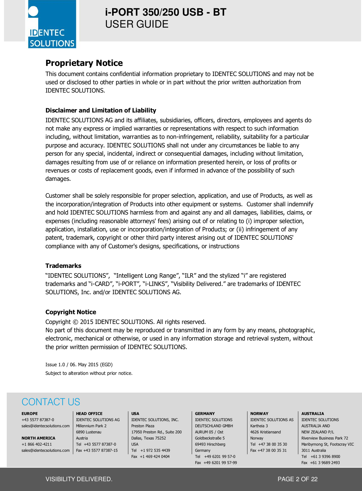 i-PORT 350/250 USB - BT  USER GUIDE  VISIBILITY DELIVERED.  PAGE 2 OF 22 Proprietary Notice This document contains confidential information proprietary to IDENTEC SOLUTIONS and may not be used or disclosed to other parties in whole or in part without the prior written authorization from IDENTEC SOLUTIONS.  Disclaimer and Limitation of Liability IDENTEC SOLUTIONS AG and its affiliates, subsidiaries, officers, directors, employees and agents do not make any express or implied warranties or representations with respect to such information including, without limitation, warranties as to non-infringement, reliability, suitability for a particular purpose and accuracy. IDENTEC SOLUTIONS shall not under any circumstances be liable to any person for any special, incidental, indirect or consequential damages, including without limitation, damages resulting from use of or reliance on information presented herein, or loss of profits or revenues or costs of replacement goods, even if informed in advance of the possibility of such damages.  Customer shall be solely responsible for proper selection, application, and use of Products, as well as the incorporation/integration of Products into other equipment or systems.  Customer shall indemnify and hold IDENTEC SOLUTIONS harmless from and against any and all damages, liabilities, claims, or expenses (including reasonable attorneys&apos; fees) arising out of or relating to (i) improper selection, application, installation, use or incorporation/integration of Products; or (ii) infringement of any patent, trademark, copyright or other third party interest arising out of IDENTEC SOLUTIONS&apos; compliance with any of Customer&apos;s designs, specifications, or instructions  Trademarks “IDENTEC SOLUTIONS”,  “Intelligent Long Range”, “ILR” and the stylized “i” are registered trademarks and “i-CARD”, “i-PORT”, “i-LINKS”, “Visibility Delivered.” are trademarks of IDENTEC SOLUTIONS, Inc. and/or IDENTEC SOLUTIONS AG.  Copyright Notice Copyright © 2015 IDENTEC SOLUTIONS. All rights reserved. No part of this document may be reproduced or transmitted in any form by any means, photographic, electronic, mechanical or otherwise, or used in any information storage and retrieval system, without the prior written permission of IDENTEC SOLUTIONS.  Issue 1.0 / 06. May 2015 (EGD) Subject to alteration without prior notice.    CONTACT US               EUROPE   HEAD OFFICE  USA  GERMANY  NORWAY  AUSTRALIA   +43 5577 87387-0  IDENTEC SOLUTIONS AG  IDENTEC SOLUTIONS, INC.  IDENTEC SOLUTIONS   IDENTEC SOLUTIONS AS  IDENTEC SOLUTIONS     sales@identecsolutions.com  Millennium Park 2  Preston Plaza  DEUTSCHLAND GMBH  Kartheia 3  AUSTRALIA AND       6890 Lustenau  17950 Preston Rd., Suite 200   AURUM 05 / Ost   4626 Kristiansand  NEW ZEALAND P/L   NORTH AMERICA  Austria  Dallas, Texas 75252  Goldbeckstraße 5  Norway  Riverview Business Park 72    +1 866 402-4211  Tel  +43 5577 87387-0  USA  69493 Hirschberg  Tel  +47 38 00 35 30  Maribyrnong St, Footscray VIC   sales@identecsolutions.com  Fax +43 5577 87387-15  Tel   +1 972 535 4439  Germany  Fax +47 38 00 35 31  3011 Australia          Fax  +1 469 424 0404  Tel   +49 6201 99 57-0     Tel   +61 3 9396 8900            Fax  +49 6201 99 57-99     Fax  +61 3 9689 2493  