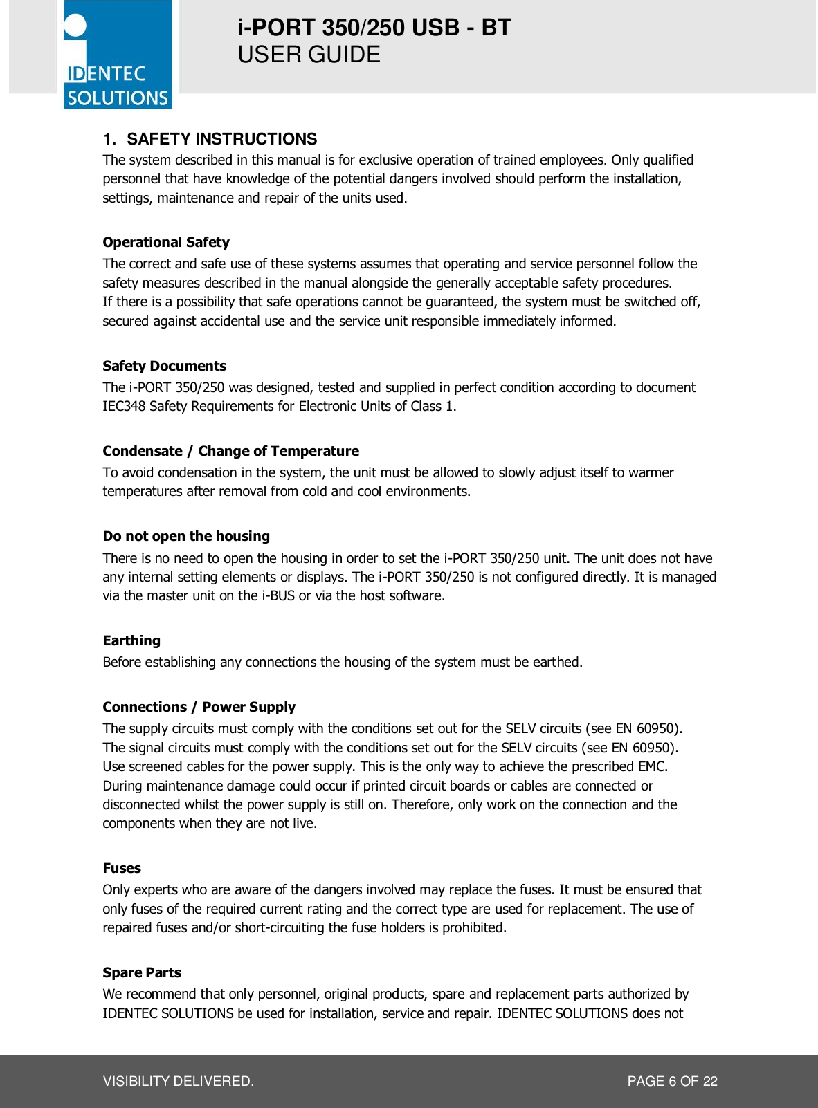 i-PORT 350/250 USB - BT  USER GUIDE  VISIBILITY DELIVERED.  PAGE 6 OF 22 1.  SAFETY INSTRUCTIONS The system described in this manual is for exclusive operation of trained employees. Only qualified personnel that have knowledge of the potential dangers involved should perform the installation, settings, maintenance and repair of the units used.  Operational Safety The correct and safe use of these systems assumes that operating and service personnel follow the safety measures described in the manual alongside the generally acceptable safety procedures. If there is a possibility that safe operations cannot be guaranteed, the system must be switched off, secured against accidental use and the service unit responsible immediately informed.  Safety Documents The i-PORT 350/250 was designed, tested and supplied in perfect condition according to document IEC348 Safety Requirements for Electronic Units of Class 1.  Condensate / Change of Temperature To avoid condensation in the system, the unit must be allowed to slowly adjust itself to warmer temperatures after removal from cold and cool environments.   Do not open the housing There is no need to open the housing in order to set the i-PORT 350/250 unit. The unit does not have any internal setting elements or displays. The i-PORT 350/250 is not configured directly. It is managed via the master unit on the i-BUS or via the host software.  Earthing Before establishing any connections the housing of the system must be earthed.  Connections / Power Supply The supply circuits must comply with the conditions set out for the SELV circuits (see EN 60950). The signal circuits must comply with the conditions set out for the SELV circuits (see EN 60950). Use screened cables for the power supply. This is the only way to achieve the prescribed EMC. During maintenance damage could occur if printed circuit boards or cables are connected or disconnected whilst the power supply is still on. Therefore, only work on the connection and the components when they are not live.  Fuses Only experts who are aware of the dangers involved may replace the fuses. It must be ensured that only fuses of the required current rating and the correct type are used for replacement. The use of repaired fuses and/or short-circuiting the fuse holders is prohibited.  Spare Parts We recommend that only personnel, original products, spare and replacement parts authorized by IDENTEC SOLUTIONS be used for installation, service and repair. IDENTEC SOLUTIONS does not 