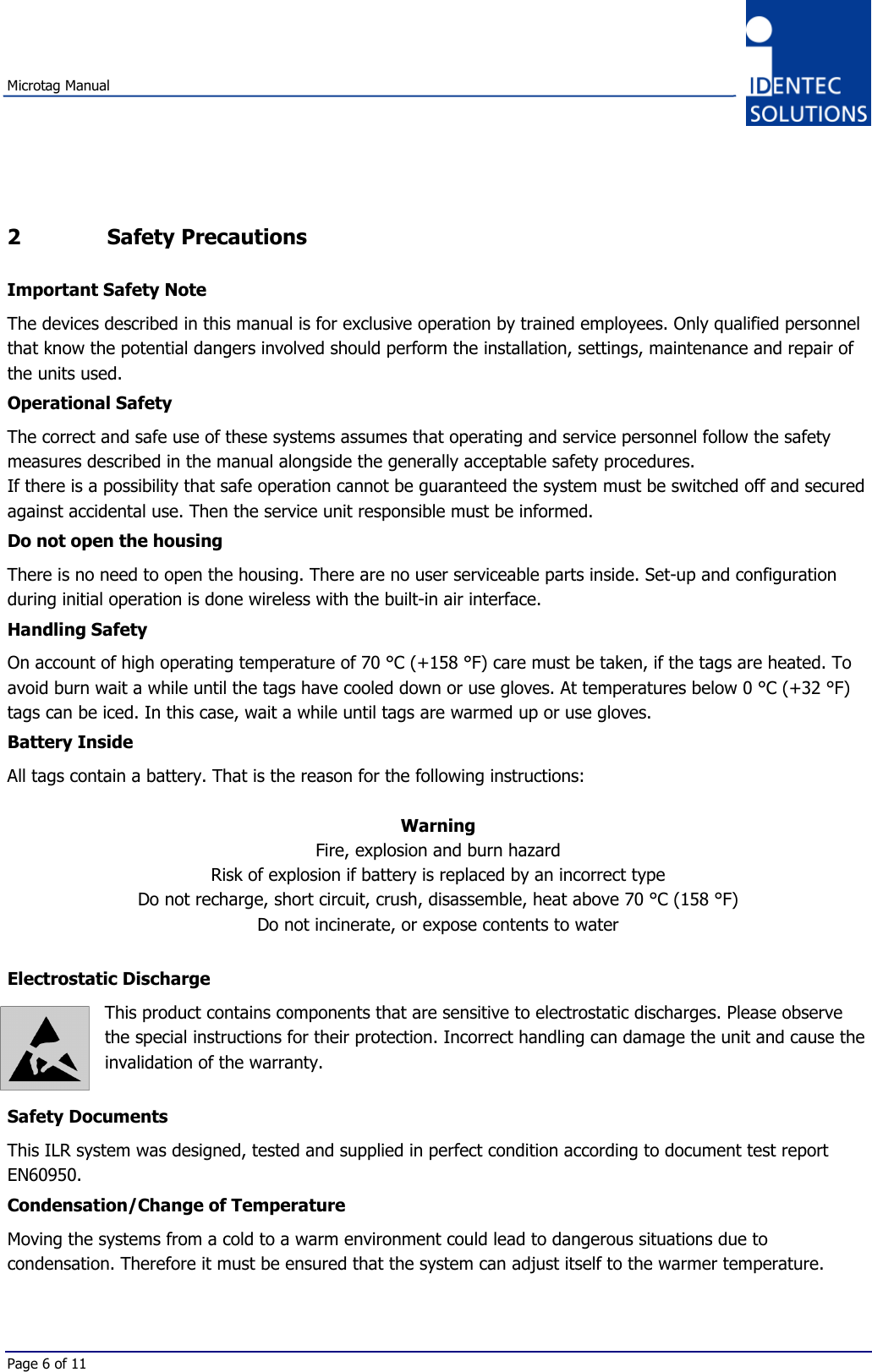 Microtag ManualPage 6 of 112 Safety PrecautionsImportant Safety NoteThe devices described in this manual is for exclusive operation by trained employees. Only qualified personnelthat know the potential dangers involved should perform the installation, settings, maintenance and repair ofthe units used.Operational SafetyThe correct and safe use of these systems assumes that operating and service personnel follow the safetymeasures described in the manual alongside the generally acceptable safety procedures.If there is a possibility that safe operation cannot be guaranteed the system must be switched off and securedagainst accidental use. Then the service unit responsible must be informed.Do not open the housingThere is no need to open the housing. There are no user serviceable parts inside. Set-up and configurationduring initial operation is done wireless with the built-in air interface.Handling SafetyOn account of high operating temperature of 70 °C (+158 °F) care must be taken, if the tags are heated. Toavoid burn wait a while until the tags have cooled down or use gloves. At temperatures below 0 °C (+32 °F)tags can be iced. In this case, wait a while until tags are warmed up or use gloves.Battery InsideAll tags contain a battery. That is the reason for the following instructions:WarningFire, explosion and burn hazardRisk of explosion if battery is replaced by an incorrect typeDo not recharge, short circuit, crush, disassemble, heat above 70 °C (158 °F)Do not incinerate, or expose contents to waterElectrostatic DischargeThis product contains components that are sensitive to electrostatic discharges. Please observethe special instructions for their protection. Incorrect handling can damage the unit and cause theinvalidation of the warranty.Safety DocumentsThis ILR system was designed, tested and supplied in perfect condition according to document test reportEN60950.Condensation/Change of TemperatureMoving the systems from a cold to a warm environment could lead to dangerous situations due tocondensation. Therefore it must be ensured that the system can adjust itself to the warmer temperature.