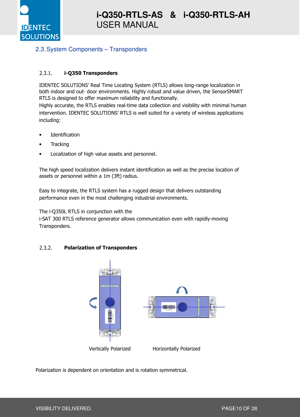 i-Q350-RTLS-AS   &amp;   i-Q350-RTLS-AH   USER MANUAL  VISIBILITY DELIVERED.                   PAGE 10 OF 28 2.3. System Components – Transponders   i-Q350 Transponders IDENTEC SOLUTIONS’ Real Time Locating System (RTLS) allows long-range localization in both indoor and out- door environments. Highly robust and value driven, the SensorSMART RTLS is designed to offer maximum reliability and functionally. Highly accurate, the RTLS enables real-time data collection and visibility with minimal human intervention. IDENTEC SOLUTIONS’ RTLS is well suited for a variety of wireless applications including:  • Identification • Tracking • Localization of high value assets and personnel.  The high speed localization delivers instant identification as well as the precise location of assets or personnel within a 1m (3ft) radius.  Easy to integrate, the RTLS system has a rugged design that delivers outstanding performance even in the most challenging industrial environments.  The i-Q350L RTLS in conjunction with the i-SAT 300 RTLS reference generator allows communication even with rapidly-moving Transponders.   Polarization of Transponders                                     Polarization is dependent on orientation and is rotation symmetrical.       Vertically Polarized  Horizontally Polarized 