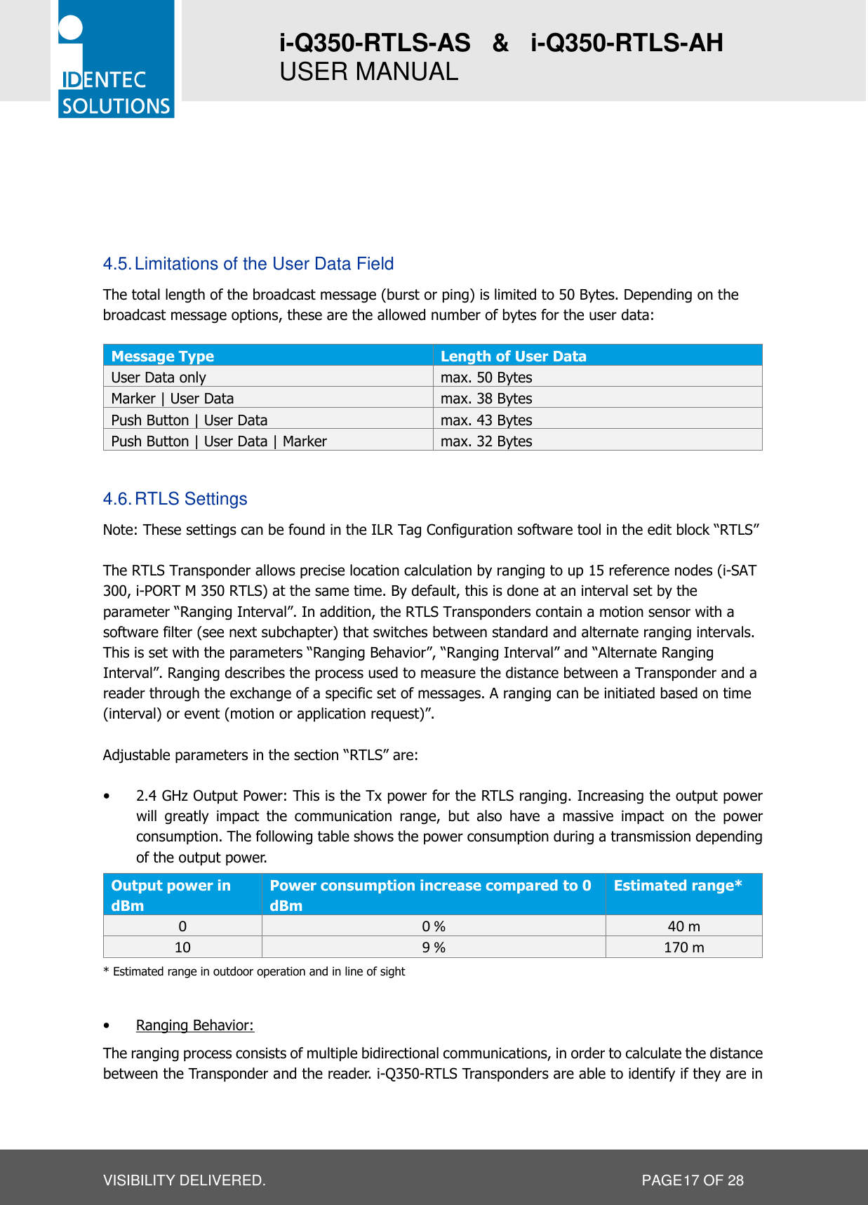 i-Q350-RTLS-AS   &amp;   i-Q350-RTLS-AH   USER MANUAL  VISIBILITY DELIVERED.                   PAGE 17 OF 28     4.5. Limitations of the User Data Field The total length of the broadcast message (burst or ping) is limited to 50 Bytes. Depending on the broadcast message options, these are the allowed number of bytes for the user data:  Message Type  Length of User Data User Data only  max. 50 Bytes Marker | User Data  max. 38 Bytes Push Button | User Data  max. 43 Bytes Push Button | User Data | Marker  max. 32 Bytes  4.6. RTLS Settings Note: These settings can be found in the ILR Tag Configuration software tool in the edit block “RTLS”  The RTLS Transponder allows precise location calculation by ranging to up 15 reference nodes (i-SAT 300, i-PORT M 350 RTLS) at the same time. By default, this is done at an interval set by the parameter “Ranging Interval”. In addition, the RTLS Transponders contain a motion sensor with a software filter (see next subchapter) that switches between standard and alternate ranging intervals. This is set with the parameters “Ranging Behavior”, “Ranging Interval” and “Alternate Ranging Interval”. Ranging describes the process used to measure the distance between a Transponder and a reader through the exchange of a specific set of messages. A ranging can be initiated based on time (interval) or event (motion or application request)”.  Adjustable parameters in the section “RTLS” are:  • 2.4 GHz Output Power: This is the Tx power for the RTLS ranging. Increasing the output power will  greatly  impact  the  communication  range,  but  also  have  a  massive  impact  on  the  power consumption. The following table shows the power consumption during a transmission depending of the output power.  Output power in dBm Power consumption increase compared to 0 dBm Estimated range* 0  0 %  40 m 10  9 %  170 m * Estimated range in outdoor operation and in line of sight  • Ranging Behavior: The ranging process consists of multiple bidirectional communications, in order to calculate the distance between the Transponder and the reader. i-Q350-RTLS Transponders are able to identify if they are in 