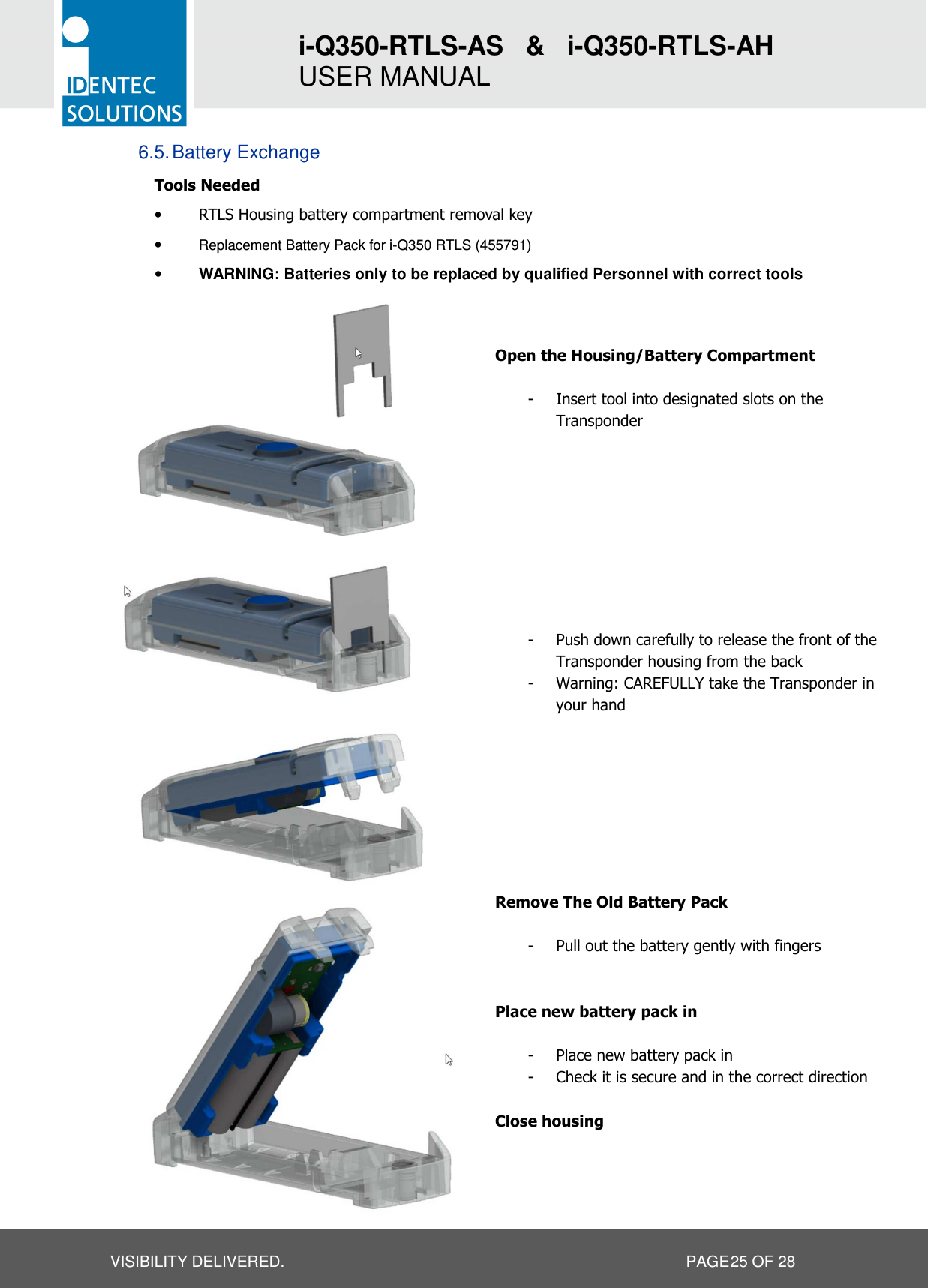 i-Q350-RTLS-AS   &amp;   i-Q350-RTLS-AH   USER MANUAL  VISIBILITY DELIVERED.                   PAGE 25 OF 28 6.5. Battery Exchange Tools Needed • RTLS Housing battery compartment removal key • Replacement Battery Pack for i-Q350 RTLS (455791) • WARNING: Batteries only to be replaced by qualified Personnel with correct tools                       Open the Housing/Battery Compartment  - Insert tool into designated slots on the Transponder          - Push down carefully to release the front of the Transponder housing from the back - Warning: CAREFULLY take the Transponder in your hand         Remove The Old Battery Pack  - Pull out the battery gently with fingers   Place new battery pack in  - Place new battery pack in - Check it is secure and in the correct direction  Close housing    