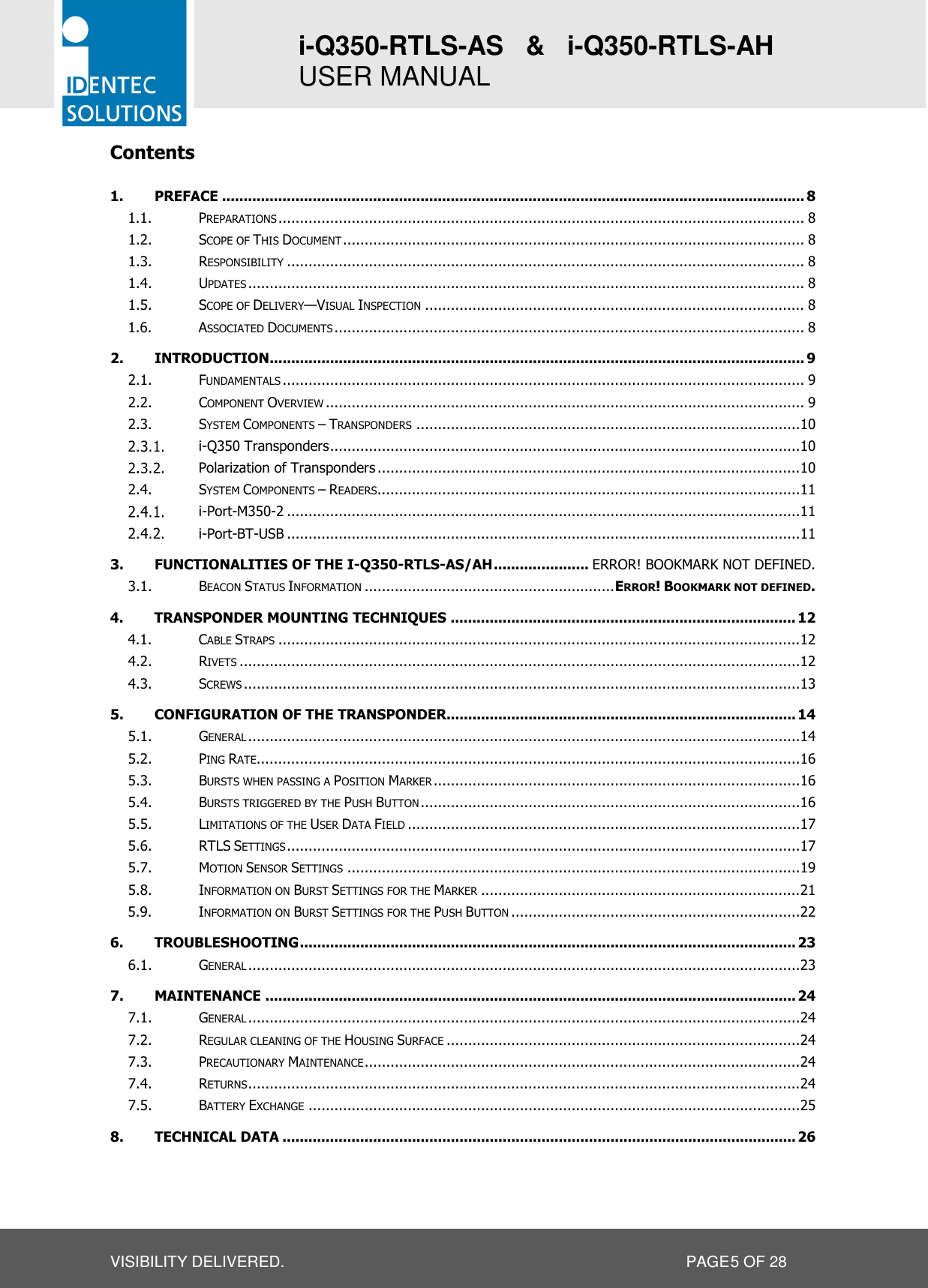 i-Q350-RTLS-AS   &amp;   i-Q350-RTLS-AH   USER MANUAL  VISIBILITY DELIVERED.                   PAGE 5 OF 28 Contents 1. PREFACE ....................................................................................................................................... 8 1.1. PREPARATIONS .......................................................................................................................... 8 1.2. SCOPE OF THIS DOCUMENT ........................................................................................................... 8 1.3. RESPONSIBILITY ........................................................................................................................ 8 1.4. UPDATES ................................................................................................................................. 8 1.5. SCOPE OF DELIVERY—VISUAL INSPECTION ........................................................................................ 8 1.6. ASSOCIATED DOCUMENTS ............................................................................................................. 8 2. INTRODUCTION ............................................................................................................................ 9 2.1. FUNDAMENTALS ......................................................................................................................... 9 2.2. COMPONENT OVERVIEW ............................................................................................................... 9 2.3. SYSTEM COMPONENTS – TRANSPONDERS ......................................................................................... 10  i-Q350 Transponders ............................................................................................................. 10  Polarization of Transponders .................................................................................................. 10 2.4. SYSTEM COMPONENTS – READERS.................................................................................................. 11  i-Port-M350-2 ....................................................................................................................... 11  i-Port-BT-USB ....................................................................................................................... 11 3. FUNCTIONALITIES OF THE I-Q350-RTLS-AS/AH ...................... ERROR! BOOKMARK NOT DEFINED. 3.1. BEACON STATUS INFORMATION .......................................................... ERROR! BOOKMARK NOT DEFINED. 4. TRANSPONDER MOUNTING TECHNIQUES ................................................................................ 12 4.1. CABLE STRAPS ......................................................................................................................... 12 4.2. RIVETS .................................................................................................................................. 12 4.3. SCREWS ................................................................................................................................. 13 5. CONFIGURATION OF THE TRANSPONDER................................................................................. 14 5.1. GENERAL ................................................................................................................................ 14 5.2. PING RATE.............................................................................................................................. 16 5.3. BURSTS WHEN PASSING A POSITION MARKER ..................................................................................... 16 5.4. BURSTS TRIGGERED BY THE PUSH BUTTON ........................................................................................ 16 5.5. LIMITATIONS OF THE USER DATA FIELD ........................................................................................... 17 5.6. RTLS SETTINGS ....................................................................................................................... 17 5.7. MOTION SENSOR SETTINGS ......................................................................................................... 19 5.8. INFORMATION ON BURST SETTINGS FOR THE MARKER .......................................................................... 21 5.9. INFORMATION ON BURST SETTINGS FOR THE PUSH BUTTON ................................................................... 22 6. TROUBLESHOOTING ................................................................................................................... 23 6.1. GENERAL ................................................................................................................................ 23 7. MAINTENANCE ........................................................................................................................... 24 7.1. GENERAL ................................................................................................................................ 24 7.2. REGULAR CLEANING OF THE HOUSING SURFACE .................................................................................. 24 7.3. PRECAUTIONARY MAINTENANCE ..................................................................................................... 24 7.4. RETURNS ................................................................................................................................ 24 7.5. BATTERY EXCHANGE .................................................................................................................. 25 8. TECHNICAL DATA ....................................................................................................................... 26  