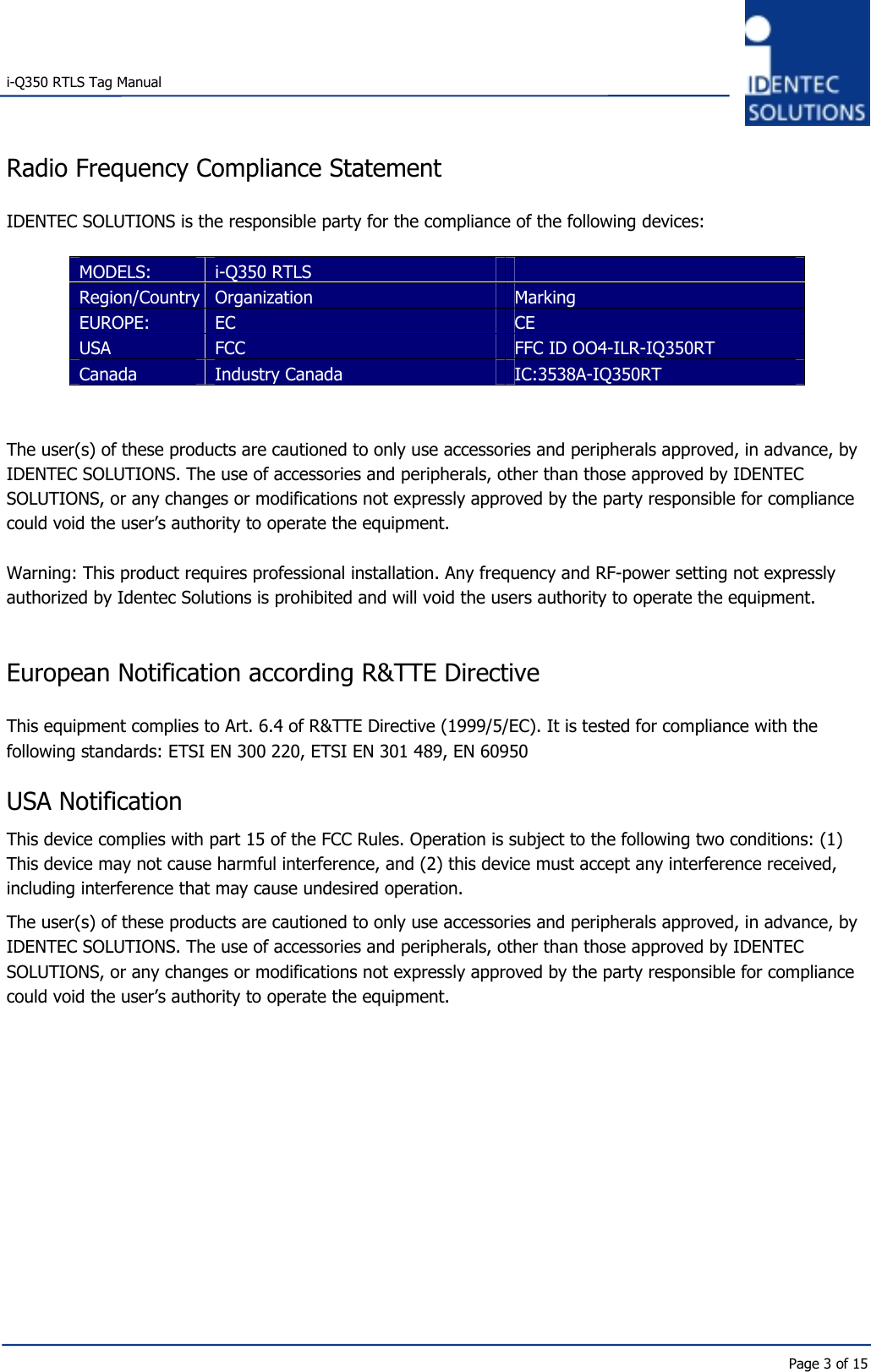   i-Q350 RTLS Tag Manual      Page 3 of 15 Radio Frequency Compliance Statement  IDENTEC SOLUTIONS is the responsible party for the compliance of the following devices:  MODELS:  i-Q350 RTLS   Region/Country Organization  Marking EUROPE:  EC   CE USA  FCC  FFC ID OO4-ILR-IQ350RT Canada  Industry Canada  IC:3538A-IQ350RT   The user(s) of these products are cautioned to only use accessories and peripherals approved, in advance, by IDENTEC SOLUTIONS. The use of accessories and peripherals, other than those approved by IDENTEC SOLUTIONS, or any changes or modifications not expressly approved by the party responsible for compliance could void the user’s authority to operate the equipment.  Warning: This product requires professional installation. Any frequency and RF-power setting not expressly authorized by Identec Solutions is prohibited and will void the users authority to operate the equipment.   European Notification according R&amp;TTE Directive  This equipment complies to Art. 6.4 of R&amp;TTE Directive (1999/5/EC). It is tested for compliance with the following standards: ETSI EN 300 220, ETSI EN 301 489, EN 60950  USA Notification This device complies with part 15 of the FCC Rules. Operation is subject to the following two conditions: (1) This device may not cause harmful interference, and (2) this device must accept any interference received, including interference that may cause undesired operation. The user(s) of these products are cautioned to only use accessories and peripherals approved, in advance, by IDENTEC SOLUTIONS. The use of accessories and peripherals, other than those approved by IDENTEC SOLUTIONS, or any changes or modifications not expressly approved by the party responsible for compliance could void the user’s authority to operate the equipment.     