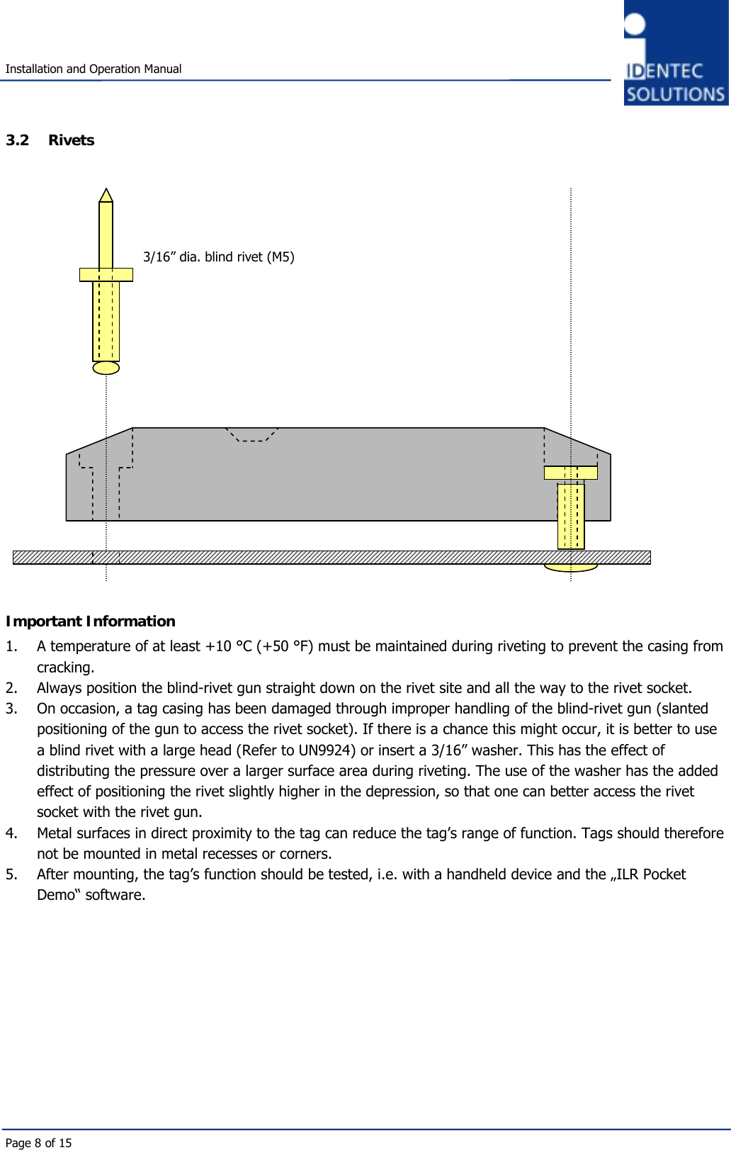   Installation and Operation Manual Page 8 of 15 3.2 Rivets                      Important Information 1.  A temperature of at least +10 °C (+50 °F) must be maintained during riveting to prevent the casing from cracking.  2.  Always position the blind-rivet gun straight down on the rivet site and all the way to the rivet socket.  3.  On occasion, a tag casing has been damaged through improper handling of the blind-rivet gun (slanted positioning of the gun to access the rivet socket). If there is a chance this might occur, it is better to use a blind rivet with a large head (Refer to UN9924) or insert a 3/16” washer. This has the effect of distributing the pressure over a larger surface area during riveting. The use of the washer has the added effect of positioning the rivet slightly higher in the depression, so that one can better access the rivet socket with the rivet gun.  4.  Metal surfaces in direct proximity to the tag can reduce the tag’s range of function. Tags should therefore not be mounted in metal recesses or corners.  5.  After mounting, the tag’s function should be tested, i.e. with a handheld device and the „ILR Pocket Demo“ software.          3/16” dia. blind rivet (M5) 