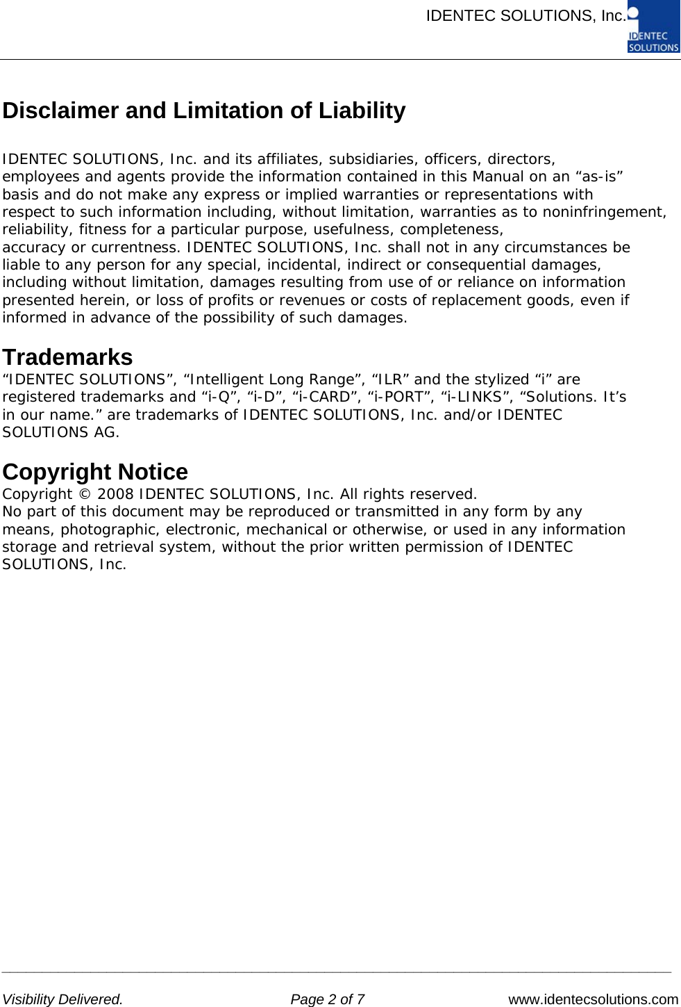      IDENTEC SOLUTIONS, Inc.     ___________________________________________________________________________________   Visibility Delivered.  Page 2 of 7   www.identecsolutions.com Disclaimer and Limitation of Liability  IDENTEC SOLUTIONS, Inc. and its affiliates, subsidiaries, officers, directors, employees and agents provide the information contained in this Manual on an “as-is” basis and do not make any express or implied warranties or representations with respect to such information including, without limitation, warranties as to noninfringement, reliability, fitness for a particular purpose, usefulness, completeness, accuracy or currentness. IDENTEC SOLUTIONS, Inc. shall not in any circumstances be liable to any person for any special, incidental, indirect or consequential damages, including without limitation, damages resulting from use of or reliance on information presented herein, or loss of profits or revenues or costs of replacement goods, even if informed in advance of the possibility of such damages.  Trademarks “IDENTEC SOLUTIONS”, “Intelligent Long Range”, “ILR” and the stylized “i” are registered trademarks and “i-Q”, “i-D”, “i-CARD”, “i-PORT”, “i-LINKS”, “Solutions. It’s in our name.” are trademarks of IDENTEC SOLUTIONS, Inc. and/or IDENTEC SOLUTIONS AG.  Copyright Notice Copyright © 2008 IDENTEC SOLUTIONS, Inc. All rights reserved. No part of this document may be reproduced or transmitted in any form by any means, photographic, electronic, mechanical or otherwise, or used in any information storage and retrieval system, without the prior written permission of IDENTEC SOLUTIONS, Inc. 