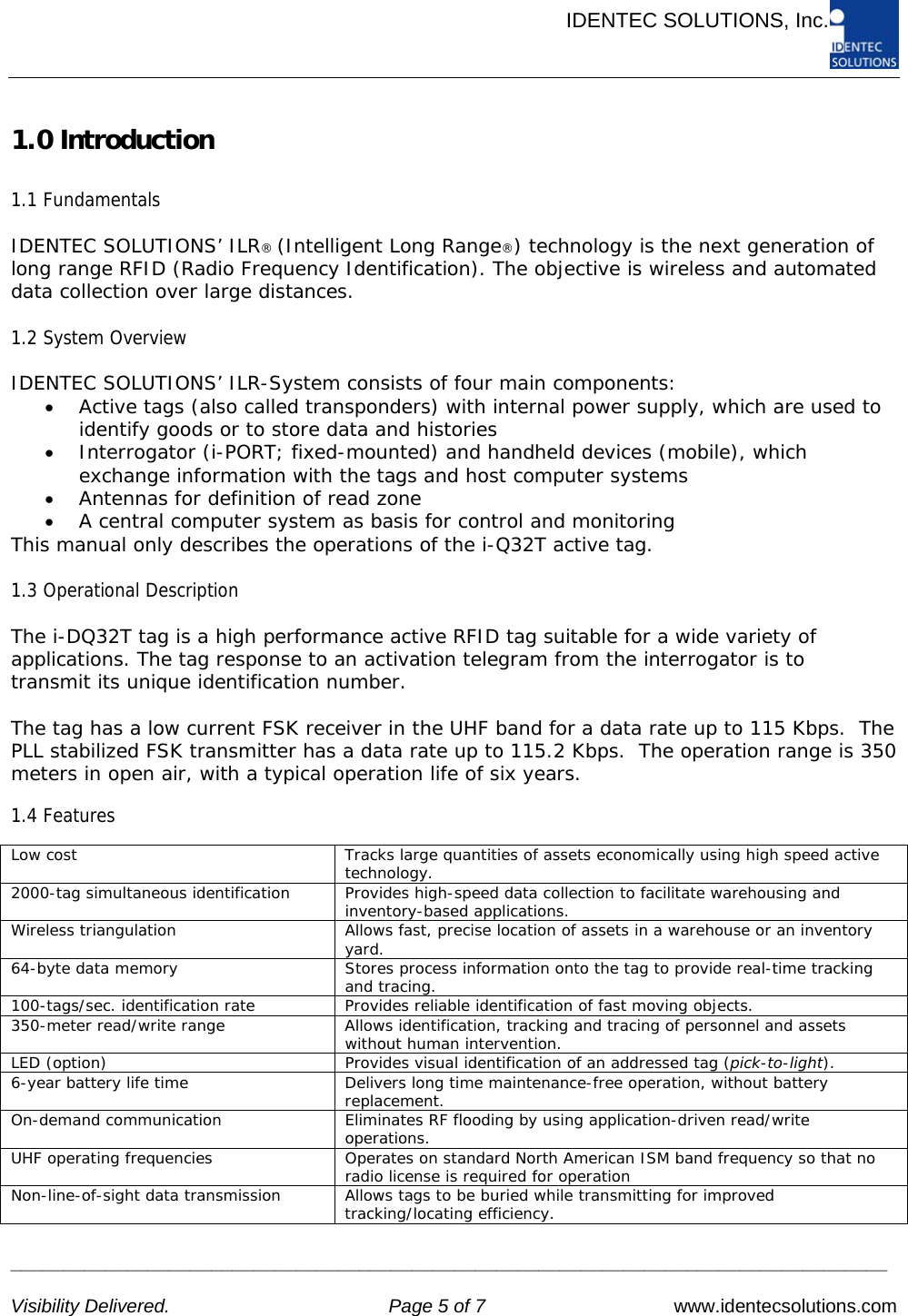      IDENTEC SOLUTIONS, Inc.     ___________________________________________________________________________________   Visibility Delivered.  Page 5 of 7   www.identecsolutions.com 1.0 Introduction  1.1 Fundamentals  IDENTEC SOLUTIONS’ ILR® (Intelligent Long Range®) technology is the next generation of long range RFID (Radio Frequency Identification). The objective is wireless and automated data collection over large distances.  1.2 System Overview  IDENTEC SOLUTIONS’ ILR-System consists of four main components: • Active tags (also called transponders) with internal power supply, which are used to identify goods or to store data and histories • Interrogator (i-PORT; fixed-mounted) and handheld devices (mobile), which exchange information with the tags and host computer systems • Antennas for definition of read zone • A central computer system as basis for control and monitoring This manual only describes the operations of the i-Q32T active tag.  1.3 Operational Description  The i-DQ32T tag is a high performance active RFID tag suitable for a wide variety of applications. The tag response to an activation telegram from the interrogator is to transmit its unique identification number.  The tag has a low current FSK receiver in the UHF band for a data rate up to 115 Kbps.  The PLL stabilized FSK transmitter has a data rate up to 115.2 Kbps.  The operation range is 350 meters in open air, with a typical operation life of six years.  1.4 Features  Low cost  Tracks large quantities of assets economically using high speed active technology. 2000-tag simultaneous identification  Provides high-speed data collection to facilitate warehousing and inventory-based applications. Wireless triangulation  Allows fast, precise location of assets in a warehouse or an inventory yard. 64-byte data memory  Stores process information onto the tag to provide real-time tracking and tracing. 100-tags/sec. identification rate  Provides reliable identification of fast moving objects. 350-meter read/write range  Allows identification, tracking and tracing of personnel and assets without human intervention. LED (option)  Provides visual identification of an addressed tag (pick-to-light). 6-year battery life time  Delivers long time maintenance-free operation, without battery replacement. On-demand communication  Eliminates RF flooding by using application-driven read/write operations. UHF operating frequencies  Operates on standard North American ISM band frequency so that no radio license is required for operation Non-line-of-sight data transmission  Allows tags to be buried while transmitting for improved tracking/locating efficiency.  